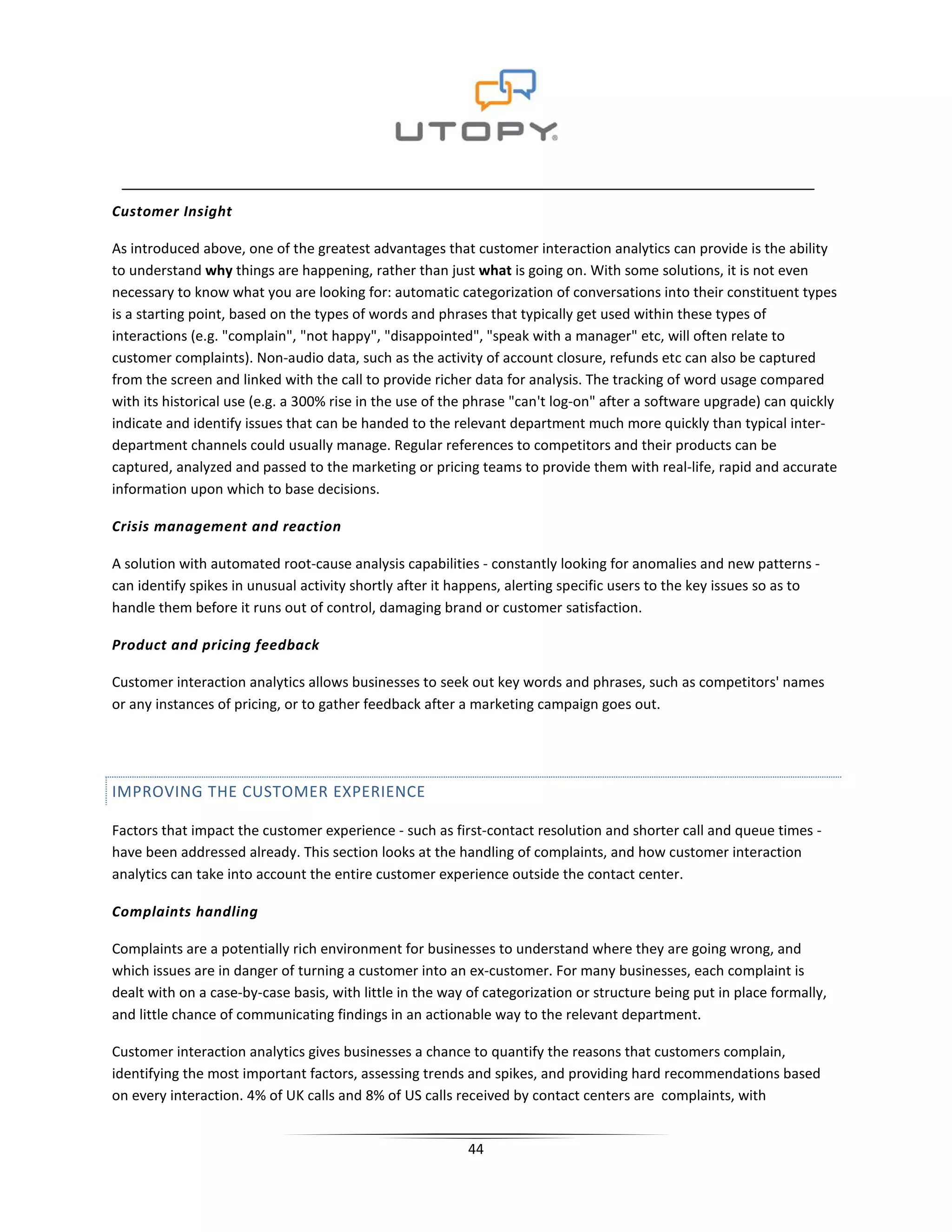 Customer Insight

As introduced above, one of the greatest advantages that customer interaction analytics can provide is the ability
to understand why things are happening, rather than just what is going on. With some solutions, it is not even
necessary to know what you are looking for: automatic categorization of conversations into their constituent types
is a starting point, based on the types of words and phrases that typically get used within these types of
interactions (e.g. "complain", "not happy", "disappointed", "speak with a manager" etc, will often relate to
customer complaints). Non-audio data, such as the activity of account closure, refunds etc can also be captured
from the screen and linked with the call to provide richer data for analysis. The tracking of word usage compared
with its historical use (e.g. a 300% rise in the use of the phrase "can't log-on" after a software upgrade) can quickly
indicate and identify issues that can be handed to the relevant department much more quickly than typical inter-
department channels could usually manage. Regular references to competitors and their products can be
captured, analyzed and passed to the marketing or pricing teams to provide them with real-life, rapid and accurate
information upon which to base decisions.

Crisis management and reaction

A solution with automated root-cause analysis capabilities - constantly looking for anomalies and new patterns -
can identify spikes in unusual activity shortly after it happens, alerting specific users to the key issues so as to
handle them before it runs out of control, damaging brand or customer satisfaction.

Product and pricing feedback

Customer interaction analytics allows businesses to seek out key words and phrases, such as competitors' names
or any instances of pricing, or to gather feedback after a marketing campaign goes out.




IMPROVING THE CUSTOMER EXPERIENCE

Factors that impact the customer experience - such as first-contact resolution and shorter call and queue times -
have been addressed already. This section looks at the handling of complaints, and how customer interaction
analytics can take into account the entire customer experience outside the contact center.

Complaints handling

Complaints are a potentially rich environment for businesses to understand where they are going wrong, and
which issues are in danger of turning a customer into an ex-customer. For many businesses, each complaint is
dealt with on a case-by-case basis, with little in the way of categorization or structure being put in place formally,
and little chance of communicating findings in an actionable way to the relevant department.

Customer interaction analytics gives businesses a chance to quantify the reasons that customers complain,
identifying the most important factors, assessing trends and spikes, and providing hard recommendations based
on every interaction. 4% of UK calls and 8% of US calls received by contact centers are complaints, with


                                                          44
 