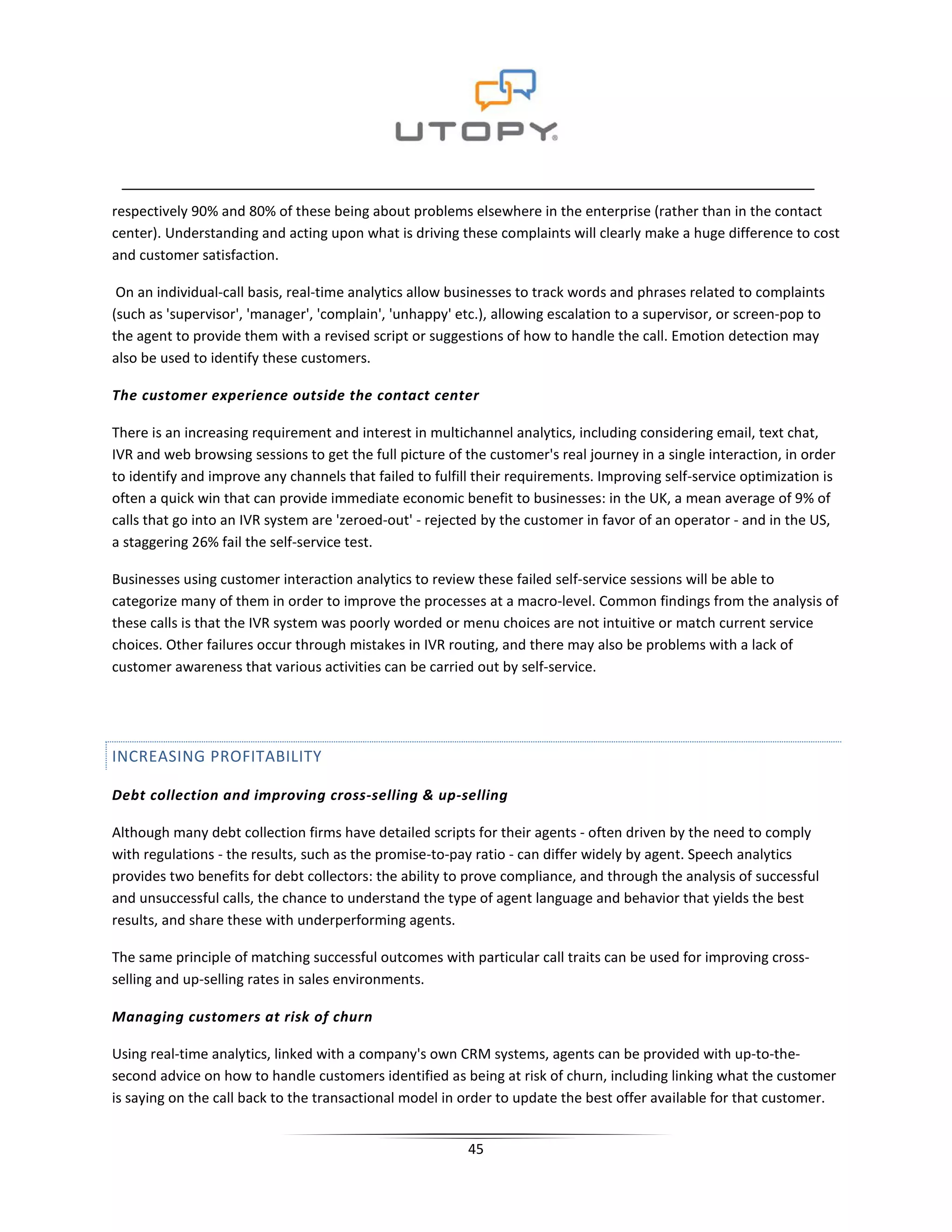 respectively 90% and 80% of these being about problems elsewhere in the enterprise (rather than in the contact
center). Understanding and acting upon what is driving these complaints will clearly make a huge difference to cost
and customer satisfaction.

 On an individual-call basis, real-time analytics allow businesses to track words and phrases related to complaints
(such as 'supervisor', 'manager', 'complain', 'unhappy' etc.), allowing escalation to a supervisor, or screen-pop to
the agent to provide them with a revised script or suggestions of how to handle the call. Emotion detection may
also be used to identify these customers.

The customer experience outside the contact center

There is an increasing requirement and interest in multichannel analytics, including considering email, text chat,
IVR and web browsing sessions to get the full picture of the customer's real journey in a single interaction, in order
to identify and improve any channels that failed to fulfill their requirements. Improving self-service optimization is
often a quick win that can provide immediate economic benefit to businesses: in the UK, a mean average of 9% of
calls that go into an IVR system are 'zeroed-out' - rejected by the customer in favor of an operator - and in the US,
a staggering 26% fail the self-service test.

Businesses using customer interaction analytics to review these failed self-service sessions will be able to
categorize many of them in order to improve the processes at a macro-level. Common findings from the analysis of
these calls is that the IVR system was poorly worded or menu choices are not intuitive or match current service
choices. Other failures occur through mistakes in IVR routing, and there may also be problems with a lack of
customer awareness that various activities can be carried out by self-service.




INCREASING PROFITABILITY

Debt collection and improving cross-selling & up-selling

Although many debt collection firms have detailed scripts for their agents - often driven by the need to comply
with regulations - the results, such as the promise-to-pay ratio - can differ widely by agent. Speech analytics
provides two benefits for debt collectors: the ability to prove compliance, and through the analysis of successful
and unsuccessful calls, the chance to understand the type of agent language and behavior that yields the best
results, and share these with underperforming agents.

The same principle of matching successful outcomes with particular call traits can be used for improving cross-
selling and up-selling rates in sales environments.

Managing customers at risk of churn

Using real-time analytics, linked with a company's own CRM systems, agents can be provided with up-to-the-
second advice on how to handle customers identified as being at risk of churn, including linking what the customer
is saying on the call back to the transactional model in order to update the best offer available for that customer.


                                                          45
 