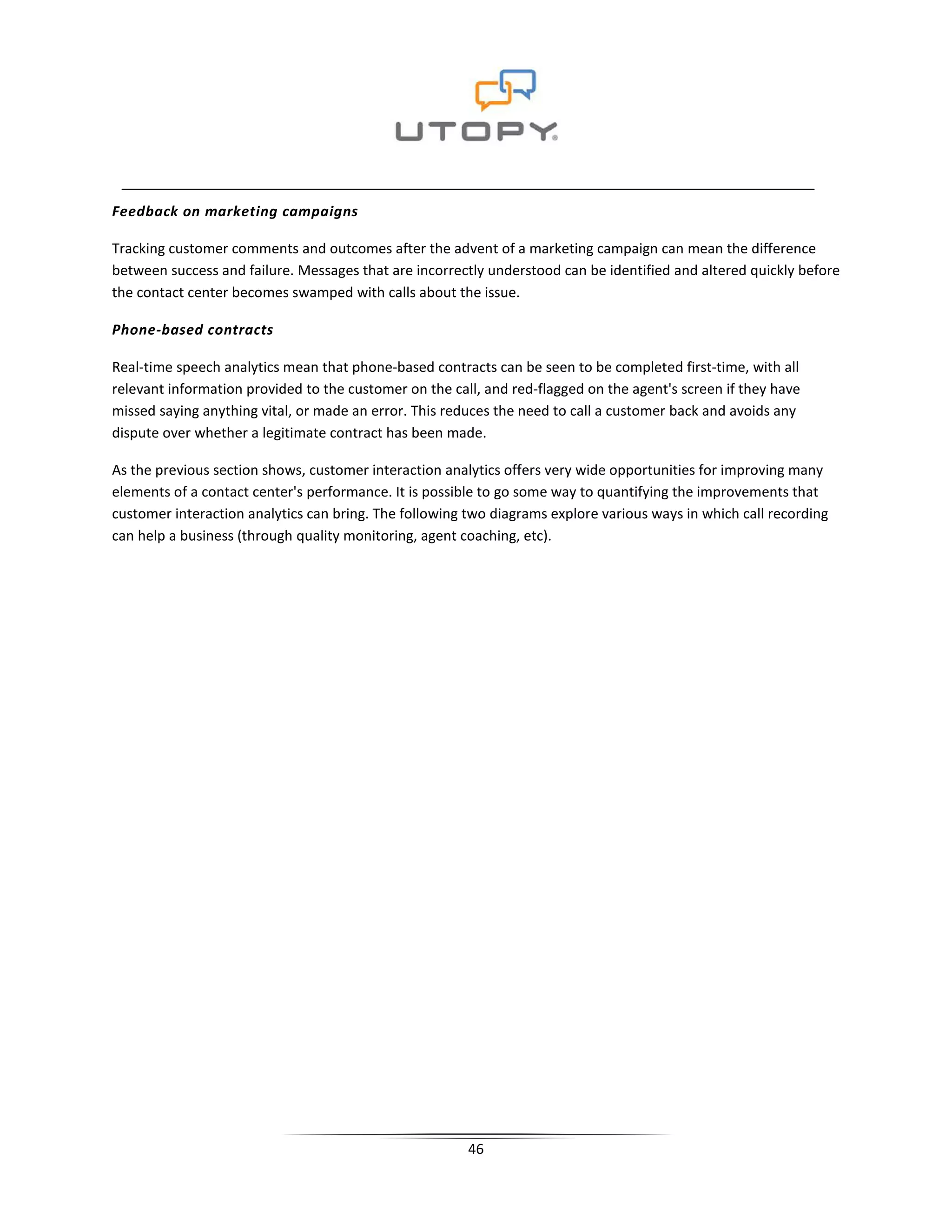 Feedback on marketing campaigns

Tracking customer comments and outcomes after the advent of a marketing campaign can mean the difference
between success and failure. Messages that are incorrectly understood can be identified and altered quickly before
the contact center becomes swamped with calls about the issue.

Phone-based contracts

Real-time speech analytics mean that phone-based contracts can be seen to be completed first-time, with all
relevant information provided to the customer on the call, and red-flagged on the agent's screen if they have
missed saying anything vital, or made an error. This reduces the need to call a customer back and avoids any
dispute over whether a legitimate contract has been made.

As the previous section shows, customer interaction analytics offers very wide opportunities for improving many
elements of a contact center's performance. It is possible to go some way to quantifying the improvements that
customer interaction analytics can bring. The following two diagrams explore various ways in which call recording
can help a business (through quality monitoring, agent coaching, etc).




                                                        46
 