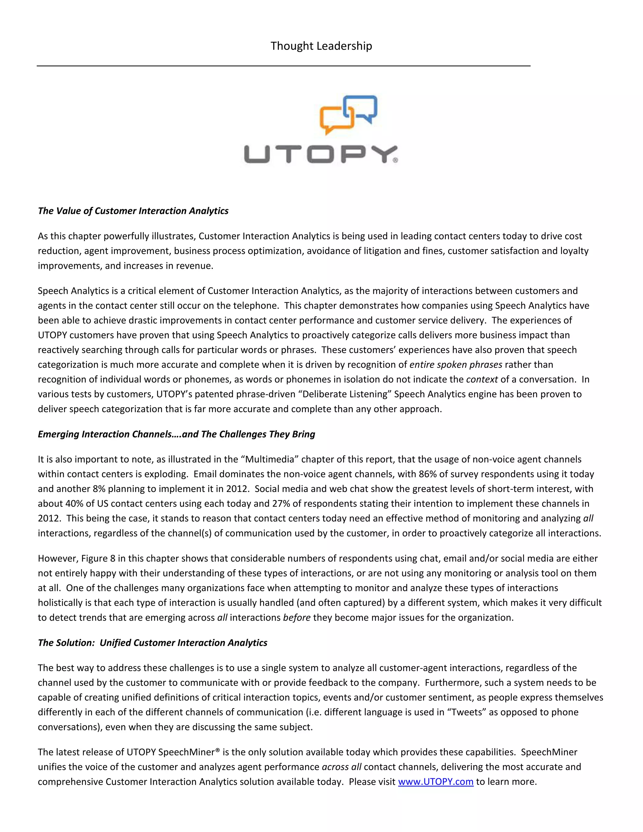 Thought Leadership




The Value of Customer Interaction Analytics

As this chapter powerfully illustrates, Customer Interaction Analytics is being used in leading contact centers today to drive cost
reduction, agent improvement, business process optimization, avoidance of litigation and fines, customer satisfaction and loyalty
improvements, and increases in revenue.

Speech Analytics is a critical element of Customer Interaction Analytics, as the majority of interactions between customers and
agents in the contact center still occur on the telephone. This chapter demonstrates how companies using Speech Analytics have
been able to achieve drastic improvements in contact center performance and customer service delivery. The experiences of
UTOPY customers have proven that using Speech Analytics to proactively categorize calls delivers more business impact than
reactively searching through calls for particular words or phrases. These customers’ experiences have also proven that speech
categorization is much more accurate and complete when it is driven by recognition of entire spoken phrases rather than
recognition of individual words or phonemes, as words or phonemes in isolation do not indicate the context of a conversation. In
various tests by customers, UTOPY’s patented phrase-driven “Deliberate Listening” Speech Analytics engine has been proven to
deliver speech categorization that is far more accurate and complete than any other approach.

Emerging Interaction Channels….and The Challenges They Bring

It is also important to note, as illustrated in the “Multimedia” chapter of this report, that the usage of non-voice agent channels
within contact centers is exploding. Email dominates the non-voice agent channels, with 86% of survey respondents using it today
and another 8% planning to implement it in 2012. Social media and web chat show the greatest levels of short-term interest, with
about 40% of US contact centers using each today and 27% of respondents stating their intention to implement these channels in
2012. This being the case, it stands to reason that contact centers today need an effective method of monitoring and analyzing all
interactions, regardless of the channel(s) of communication used by the customer, in order to proactively categorize all interactions.

However, Figure 8 in this chapter shows that considerable numbers of respondents using chat, email and/or social media are either
not entirely happy with their understanding of these types of interactions, or are not using any monitoring or analysis tool on them
at all. One of the challenges many organizations face when attempting to monitor and analyze these types of interactions
holistically is that each type of interaction is usually handled (and often captured) by a different system, which makes it very difficult
to detect trends that are emerging across all interactions before they become major issues for the organization.

The Solution: Unified Customer Interaction Analytics

The best way to address these challenges is to use a single system to analyze all customer-agent interactions, regardless of the
channel used by the customer to communicate with or provide feedback to the company. Furthermore, such a system needs to be
capable of creating unified definitions of critical interaction topics, events and/or customer sentiment, as people express themselves
differently in each of the different channels of communication (i.e. different language is used in “Tweets” as opposed to phone
conversations), even when they are discussing the same subject.

The latest release of UTOPY SpeechMiner® is the only solution available today which provides these capabilities. SpeechMiner
unifies the voice of the customer and analyzes agent performance across all contact channels, delivering the most accurate and
comprehensive Customer Interaction Analytics solution available today. Please visit www.UTOPY.com to learn more.
 