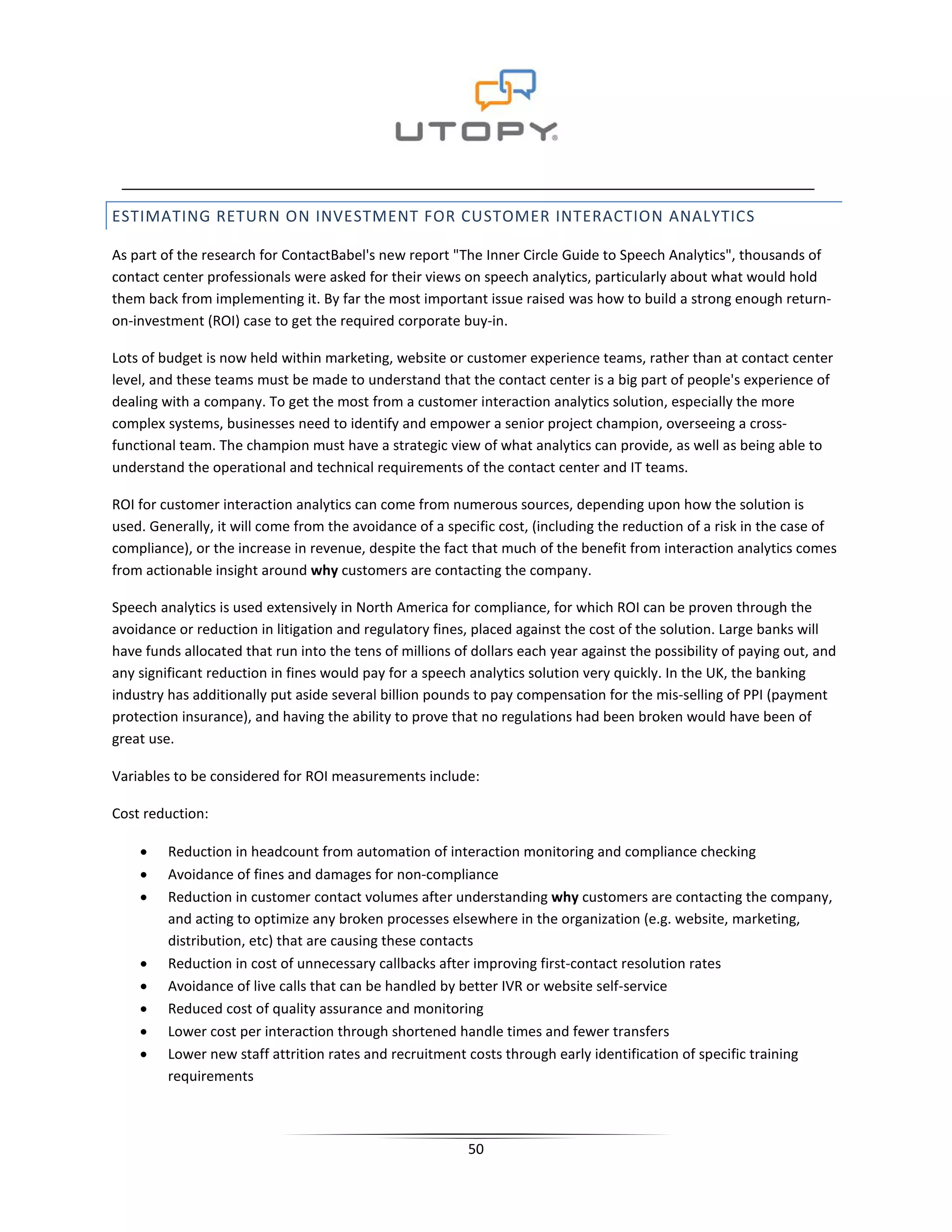 ESTIMATING RETURN ON INVESTMENT FOR CUSTOMER INTERACTION ANALYTICS

As part of the research for ContactBabel's new report "The Inner Circle Guide to Speech Analytics", thousands of
contact center professionals were asked for their views on speech analytics, particularly about what would hold
them back from implementing it. By far the most important issue raised was how to build a strong enough return-
on-investment (ROI) case to get the required corporate buy-in.

Lots of budget is now held within marketing, website or customer experience teams, rather than at contact center
level, and these teams must be made to understand that the contact center is a big part of people's experience of
dealing with a company. To get the most from a customer interaction analytics solution, especially the more
complex systems, businesses need to identify and empower a senior project champion, overseeing a cross-
functional team. The champion must have a strategic view of what analytics can provide, as well as being able to
understand the operational and technical requirements of the contact center and IT teams.

ROI for customer interaction analytics can come from numerous sources, depending upon how the solution is
used. Generally, it will come from the avoidance of a specific cost, (including the reduction of a risk in the case of
compliance), or the increase in revenue, despite the fact that much of the benefit from interaction analytics comes
from actionable insight around why customers are contacting the company.

Speech analytics is used extensively in North America for compliance, for which ROI can be proven through the
avoidance or reduction in litigation and regulatory fines, placed against the cost of the solution. Large banks will
have funds allocated that run into the tens of millions of dollars each year against the possibility of paying out, and
any significant reduction in fines would pay for a speech analytics solution very quickly. In the UK, the banking
industry has additionally put aside several billion pounds to pay compensation for the mis-selling of PPI (payment
protection insurance), and having the ability to prove that no regulations had been broken would have been of
great use.

Variables to be considered for ROI measurements include:

Cost reduction:

    •    Reduction in headcount from automation of interaction monitoring and compliance checking
    •    Avoidance of fines and damages for non-compliance
    •    Reduction in customer contact volumes after understanding why customers are contacting the company,
         and acting to optimize any broken processes elsewhere in the organization (e.g. website, marketing,
         distribution, etc) that are causing these contacts
    •    Reduction in cost of unnecessary callbacks after improving first-contact resolution rates
    •    Avoidance of live calls that can be handled by better IVR or website self-service
    •    Reduced cost of quality assurance and monitoring
    •    Lower cost per interaction through shortened handle times and fewer transfers
    •    Lower new staff attrition rates and recruitment costs through early identification of specific training
         requirements



                                                          50
 