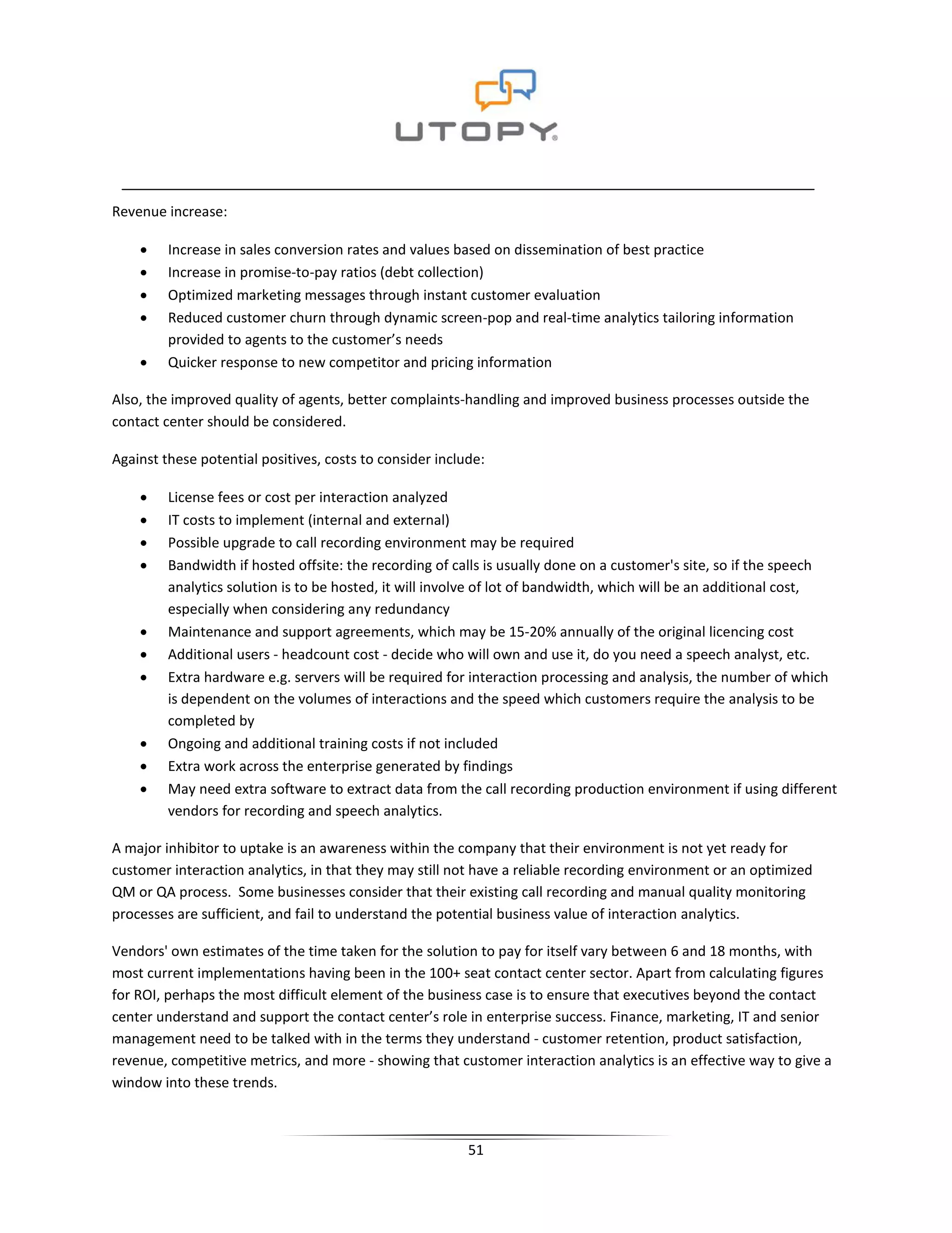 Revenue increase:

    •    Increase in sales conversion rates and values based on dissemination of best practice
    •    Increase in promise-to-pay ratios (debt collection)
    •    Optimized marketing messages through instant customer evaluation
    •    Reduced customer churn through dynamic screen-pop and real-time analytics tailoring information
         provided to agents to the customer’s needs
    •    Quicker response to new competitor and pricing information

Also, the improved quality of agents, better complaints-handling and improved business processes outside the
contact center should be considered.

Against these potential positives, costs to consider include:

    •    License fees or cost per interaction analyzed
    •    IT costs to implement (internal and external)
    •    Possible upgrade to call recording environment may be required
    •    Bandwidth if hosted offsite: the recording of calls is usually done on a customer's site, so if the speech
         analytics solution is to be hosted, it will involve of lot of bandwidth, which will be an additional cost,
         especially when considering any redundancy
    •    Maintenance and support agreements, which may be 15-20% annually of the original licencing cost
    •    Additional users - headcount cost - decide who will own and use it, do you need a speech analyst, etc.
    •    Extra hardware e.g. servers will be required for interaction processing and analysis, the number of which
         is dependent on the volumes of interactions and the speed which customers require the analysis to be
         completed by
    •    Ongoing and additional training costs if not included
    •    Extra work across the enterprise generated by findings
    •    May need extra software to extract data from the call recording production environment if using different
         vendors for recording and speech analytics.

A major inhibitor to uptake is an awareness within the company that their environment is not yet ready for
customer interaction analytics, in that they may still not have a reliable recording environment or an optimized
QM or QA process. Some businesses consider that their existing call recording and manual quality monitoring
processes are sufficient, and fail to understand the potential business value of interaction analytics.

Vendors' own estimates of the time taken for the solution to pay for itself vary between 6 and 18 months, with
most current implementations having been in the 100+ seat contact center sector. Apart from calculating figures
for ROI, perhaps the most difficult element of the business case is to ensure that executives beyond the contact
center understand and support the contact center’s role in enterprise success. Finance, marketing, IT and senior
management need to be talked with in the terms they understand - customer retention, product satisfaction,
revenue, competitive metrics, and more - showing that customer interaction analytics is an effective way to give a
window into these trends.



                                                          51
 
