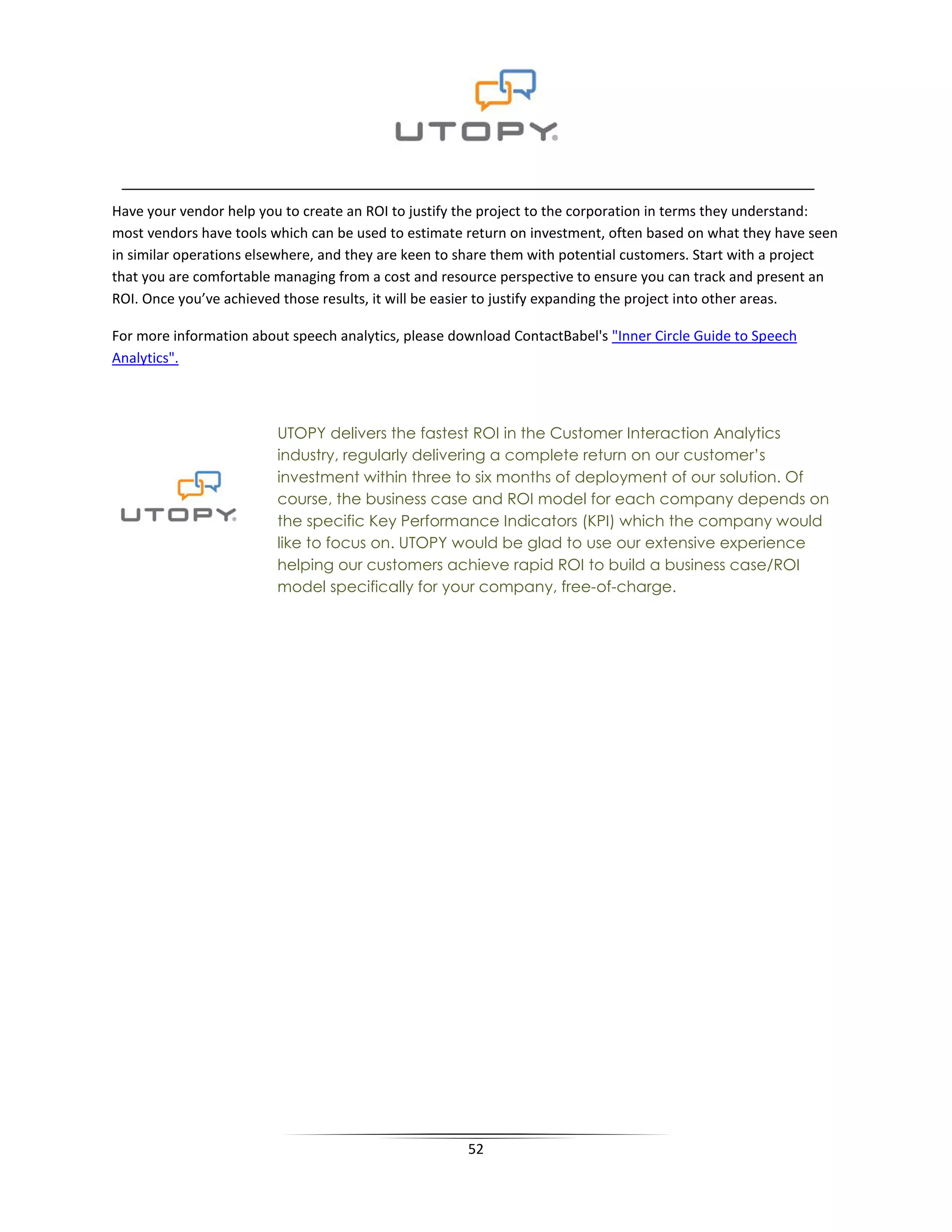 Have your vendor help you to create an ROI to justify the project to the corporation in terms they understand:
most vendors have tools which can be used to estimate return on investment, often based on what they have seen
in similar operations elsewhere, and they are keen to share them with potential customers. Start with a project
that you are comfortable managing from a cost and resource perspective to ensure you can track and present an
ROI. Once you’ve achieved those results, it will be easier to justify expanding the project into other areas.

For more information about speech analytics, please download ContactBabel's "Inner Circle Guide to Speech
Analytics".



                         UTOPY delivers the fastest ROI in the Customer Interaction Analytics
                         industry, regularly delivering a complete return on our customer’s
                         investment within three to six months of deployment of our solution. Of
                         course, the business case and ROI model for each company depends on
                         the specific Key Performance Indicators (KPI) which the company would
                         like to focus on. UTOPY would be glad to use our extensive experience
                         helping our customers achieve rapid ROI to build a business case/ROI
                         model specifically for your company, free-of-charge.




                                                      52
 