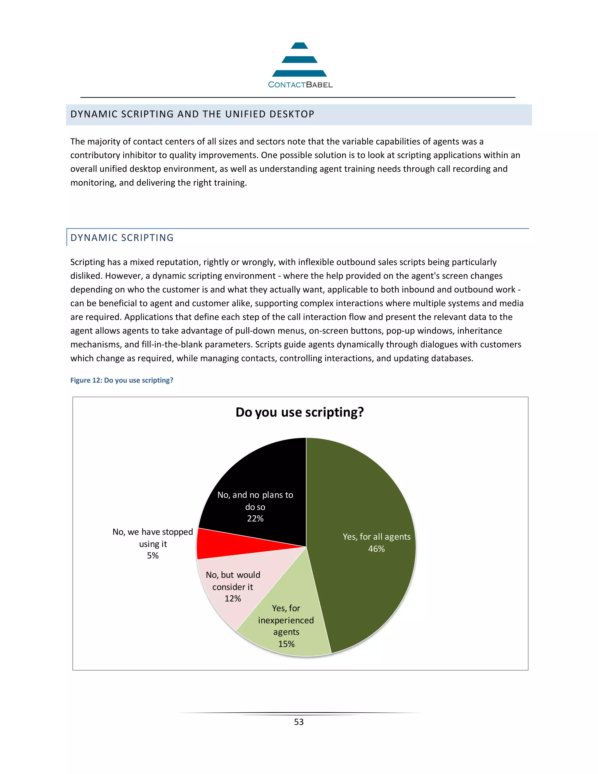 DYNAMIC SCRIPTING AND THE UNIFIED DESKTOP

The majority of contact centers of all sizes and sectors note that the variable capabilities of agents was a
contributory inhibitor to quality improvements. One possible solution is to look at scripting applications within an
overall unified desktop environment, as well as understanding agent training needs through call recording and
monitoring, and delivering the right training.




DYNAMIC SCRIPTING

Scripting has a mixed reputation, rightly or wrongly, with inflexible outbound sales scripts being particularly
disliked. However, a dynamic scripting environment - where the help provided on the agent's screen changes
depending on who the customer is and what they actually want, applicable to both inbound and outbound work -
can be beneficial to agent and customer alike, supporting complex interactions where multiple systems and media
are required. Applications that define each step of the call interaction flow and present the relevant data to the
agent allows agents to take advantage of pull-down menus, on-screen buttons, pop-up windows, inheritance
mechanisms, and fill-in-the-blank parameters. Scripts guide agents dynamically through dialogues with customers
which change as required, while managing contacts, controlling interactions, and updating databases.

Figure 12: Do you use scripting?



                                          Do you use scripting?




                                     No, and no plans to
                                            do so
                                            22%
             No, we have stopped                                      Yes, for all agents
                   using it                                                  46%
                     5%

                                   No, but would
                                    consider it
                                        12%
                                                   Yes, for
                                                inexperienced
                                                    agents
                                                     15%




                                                           53
 