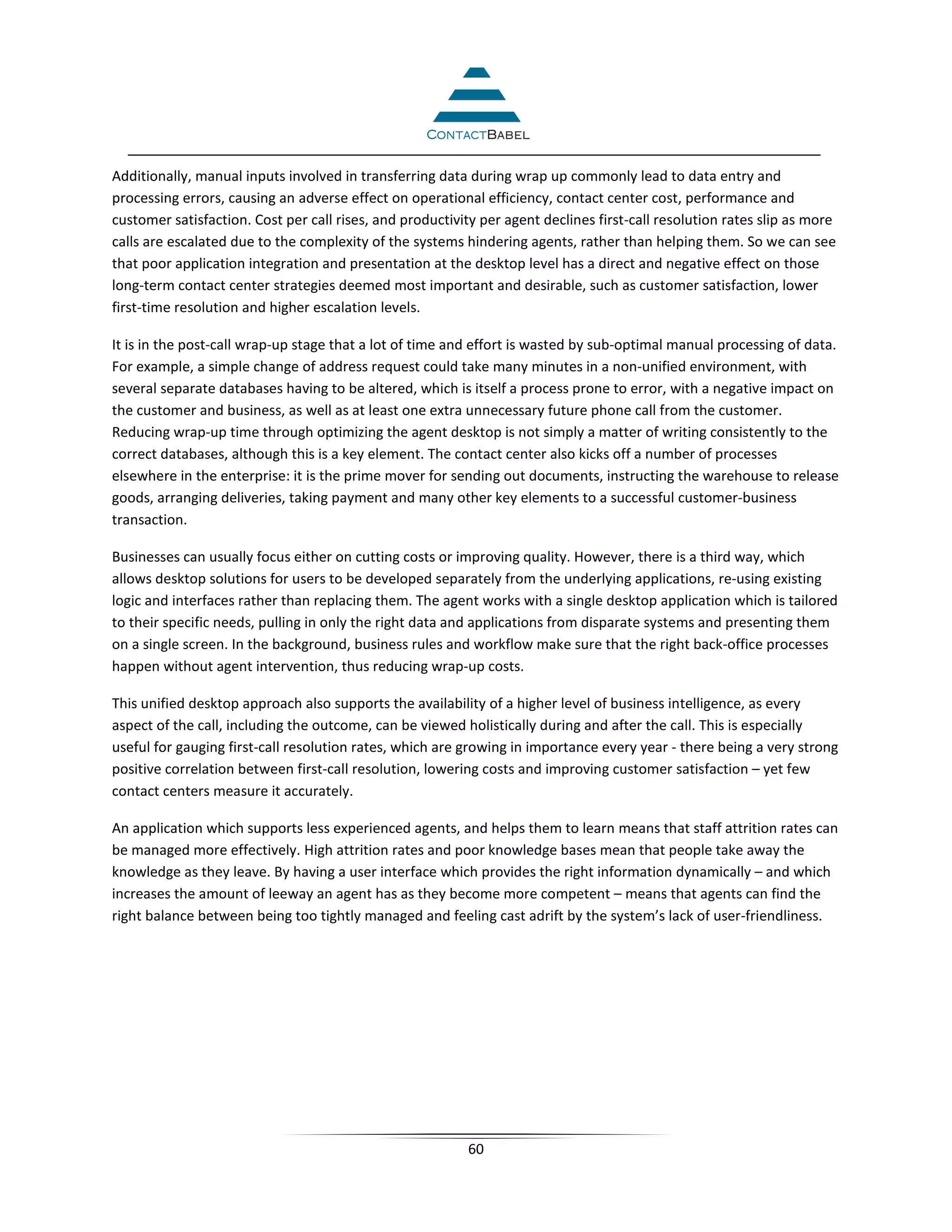 Additionally, manual inputs involved in transferring data during wrap up commonly lead to data entry and
processing errors, causing an adverse effect on operational efficiency, contact center cost, performance and
customer satisfaction. Cost per call rises, and productivity per agent declines first-call resolution rates slip as more
calls are escalated due to the complexity of the systems hindering agents, rather than helping them. So we can see
that poor application integration and presentation at the desktop level has a direct and negative effect on those
long-term contact center strategies deemed most important and desirable, such as customer satisfaction, lower
first-time resolution and higher escalation levels.

It is in the post-call wrap-up stage that a lot of time and effort is wasted by sub-optimal manual processing of data.
For example, a simple change of address request could take many minutes in a non-unified environment, with
several separate databases having to be altered, which is itself a process prone to error, with a negative impact on
the customer and business, as well as at least one extra unnecessary future phone call from the customer.
Reducing wrap-up time through optimizing the agent desktop is not simply a matter of writing consistently to the
correct databases, although this is a key element. The contact center also kicks off a number of processes
elsewhere in the enterprise: it is the prime mover for sending out documents, instructing the warehouse to release
goods, arranging deliveries, taking payment and many other key elements to a successful customer-business
transaction.

Businesses can usually focus either on cutting costs or improving quality. However, there is a third way, which
allows desktop solutions for users to be developed separately from the underlying applications, re-using existing
logic and interfaces rather than replacing them. The agent works with a single desktop application which is tailored
to their specific needs, pulling in only the right data and applications from disparate systems and presenting them
on a single screen. In the background, business rules and workflow make sure that the right back-office processes
happen without agent intervention, thus reducing wrap-up costs.

This unified desktop approach also supports the availability of a higher level of business intelligence, as every
aspect of the call, including the outcome, can be viewed holistically during and after the call. This is especially
useful for gauging first-call resolution rates, which are growing in importance every year - there being a very strong
positive correlation between first-call resolution, lowering costs and improving customer satisfaction – yet few
contact centers measure it accurately.

An application which supports less experienced agents, and helps them to learn means that staff attrition rates can
be managed more effectively. High attrition rates and poor knowledge bases mean that people take away the
knowledge as they leave. By having a user interface which provides the right information dynamically – and which
increases the amount of leeway an agent has as they become more competent – means that agents can find the
right balance between being too tightly managed and feeling cast adrift by the system’s lack of user-friendliness.




                                                           60
 