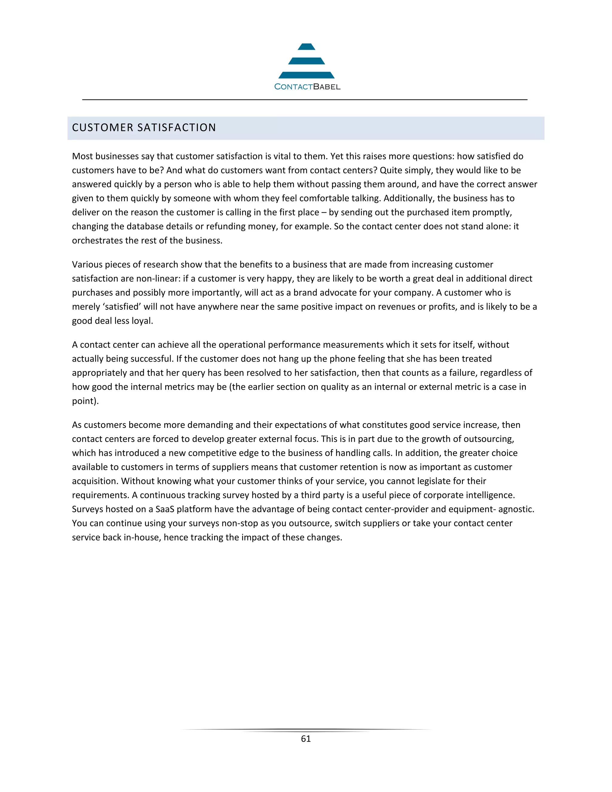 CUSTOMER SATISFACTION

Most businesses say that customer satisfaction is vital to them. Yet this raises more questions: how satisfied do
customers have to be? And what do customers want from contact centers? Quite simply, they would like to be
answered quickly by a person who is able to help them without passing them around, and have the correct answer
given to them quickly by someone with whom they feel comfortable talking. Additionally, the business has to
deliver on the reason the customer is calling in the first place – by sending out the purchased item promptly,
changing the database details or refunding money, for example. So the contact center does not stand alone: it
orchestrates the rest of the business.

Various pieces of research show that the benefits to a business that are made from increasing customer
satisfaction are non-linear: if a customer is very happy, they are likely to be worth a great deal in additional direct
purchases and possibly more importantly, will act as a brand advocate for your company. A customer who is
merely ‘satisfied’ will not have anywhere near the same positive impact on revenues or profits, and is likely to be a
good deal less loyal.

A contact center can achieve all the operational performance measurements which it sets for itself, without
actually being successful. If the customer does not hang up the phone feeling that she has been treated
appropriately and that her query has been resolved to her satisfaction, then that counts as a failure, regardless of
how good the internal metrics may be (the earlier section on quality as an internal or external metric is a case in
point).

As customers become more demanding and their expectations of what constitutes good service increase, then
contact centers are forced to develop greater external focus. This is in part due to the growth of outsourcing,
which has introduced a new competitive edge to the business of handling calls. In addition, the greater choice
available to customers in terms of suppliers means that customer retention is now as important as customer
acquisition. Without knowing what your customer thinks of your service, you cannot legislate for their
requirements. A continuous tracking survey hosted by a third party is a useful piece of corporate intelligence.
Surveys hosted on a SaaS platform have the advantage of being contact center-provider and equipment- agnostic.
You can continue using your surveys non-stop as you outsource, switch suppliers or take your contact center
service back in-house, hence tracking the impact of these changes.




                                                          61
 