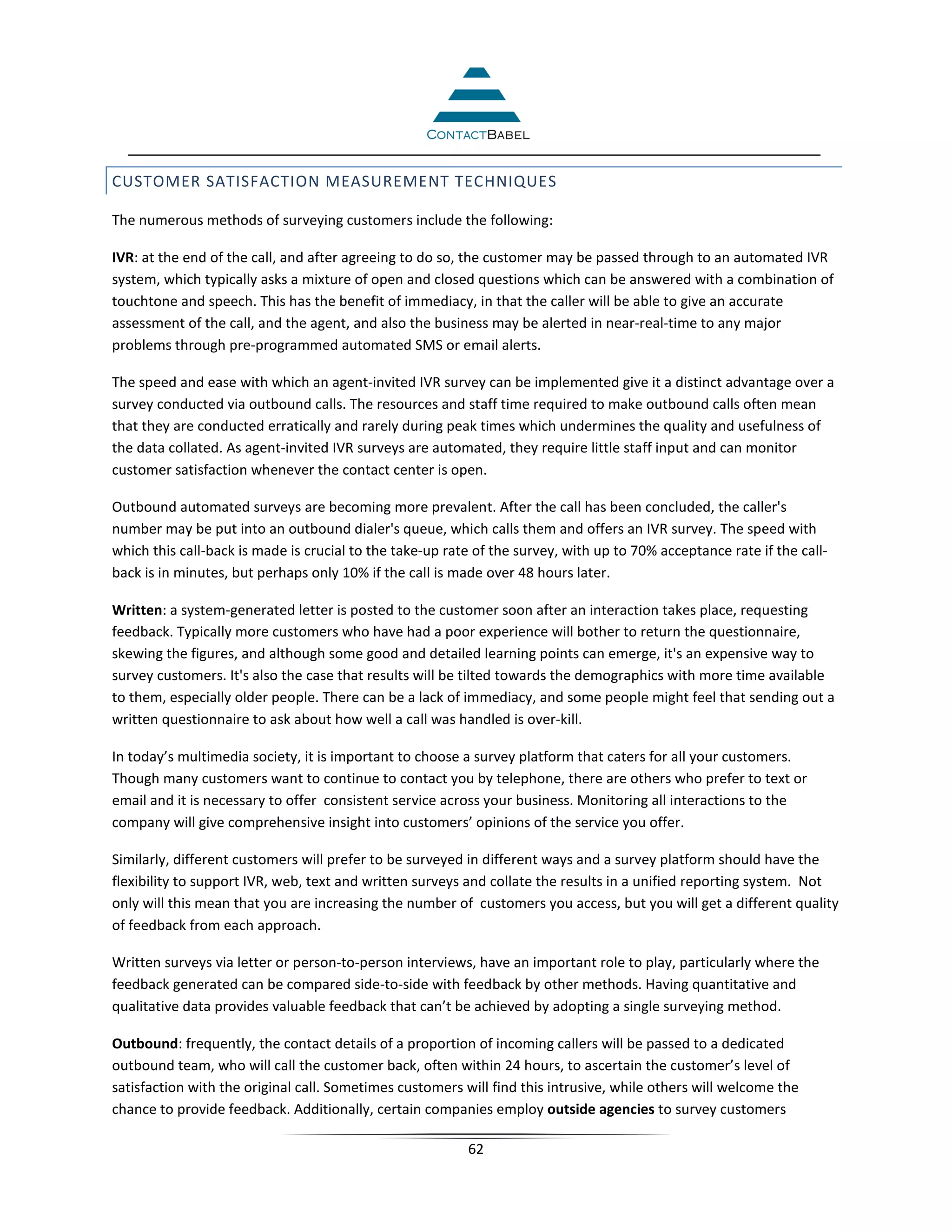 CUSTOMER SATISFACTION MEASUREMENT TECHNIQUES

The numerous methods of surveying customers include the following:

IVR: at the end of the call, and after agreeing to do so, the customer may be passed through to an automated IVR
system, which typically asks a mixture of open and closed questions which can be answered with a combination of
touchtone and speech. This has the benefit of immediacy, in that the caller will be able to give an accurate
assessment of the call, and the agent, and also the business may be alerted in near-real-time to any major
problems through pre-programmed automated SMS or email alerts.

The speed and ease with which an agent-invited IVR survey can be implemented give it a distinct advantage over a
survey conducted via outbound calls. The resources and staff time required to make outbound calls often mean
that they are conducted erratically and rarely during peak times which undermines the quality and usefulness of
the data collated. As agent-invited IVR surveys are automated, they require little staff input and can monitor
customer satisfaction whenever the contact center is open.

Outbound automated surveys are becoming more prevalent. After the call has been concluded, the caller's
number may be put into an outbound dialer's queue, which calls them and offers an IVR survey. The speed with
which this call-back is made is crucial to the take-up rate of the survey, with up to 70% acceptance rate if the call-
back is in minutes, but perhaps only 10% if the call is made over 48 hours later.

Written: a system-generated letter is posted to the customer soon after an interaction takes place, requesting
feedback. Typically more customers who have had a poor experience will bother to return the questionnaire,
skewing the figures, and although some good and detailed learning points can emerge, it's an expensive way to
survey customers. It's also the case that results will be tilted towards the demographics with more time available
to them, especially older people. There can be a lack of immediacy, and some people might feel that sending out a
written questionnaire to ask about how well a call was handled is over-kill.

In today’s multimedia society, it is important to choose a survey platform that caters for all your customers.
Though many customers want to continue to contact you by telephone, there are others who prefer to text or
email and it is necessary to offer consistent service across your business. Monitoring all interactions to the
company will give comprehensive insight into customers’ opinions of the service you offer.

Similarly, different customers will prefer to be surveyed in different ways and a survey platform should have the
flexibility to support IVR, web, text and written surveys and collate the results in a unified reporting system. Not
only will this mean that you are increasing the number of customers you access, but you will get a different quality
of feedback from each approach.

Written surveys via letter or person-to-person interviews, have an important role to play, particularly where the
feedback generated can be compared side-to-side with feedback by other methods. Having quantitative and
qualitative data provides valuable feedback that can’t be achieved by adopting a single surveying method.

Outbound: frequently, the contact details of a proportion of incoming callers will be passed to a dedicated
outbound team, who will call the customer back, often within 24 hours, to ascertain the customer’s level of
satisfaction with the original call. Sometimes customers will find this intrusive, while others will welcome the
chance to provide feedback. Additionally, certain companies employ outside agencies to survey customers

                                                          62
 