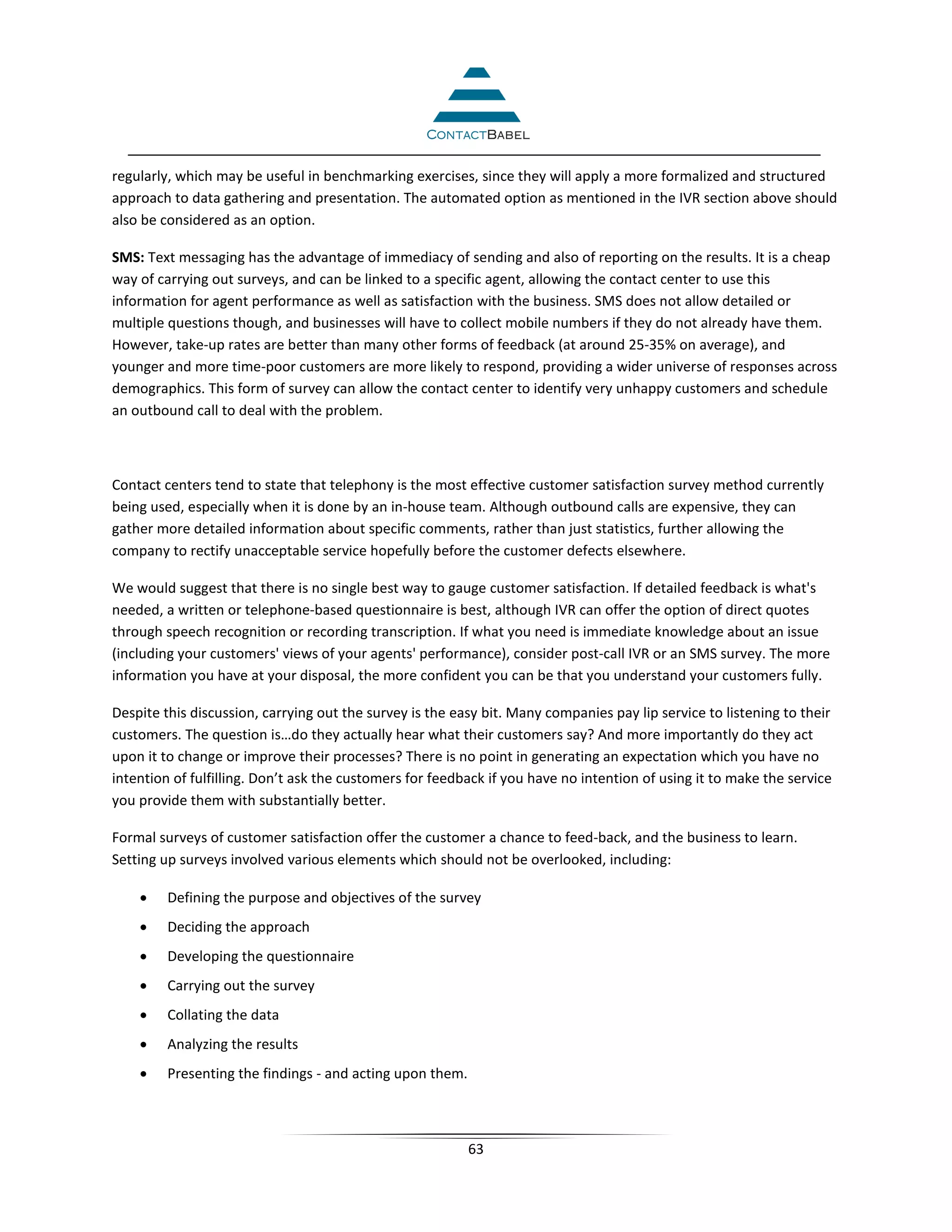 regularly, which may be useful in benchmarking exercises, since they will apply a more formalized and structured
approach to data gathering and presentation. The automated option as mentioned in the IVR section above should
also be considered as an option.

SMS: Text messaging has the advantage of immediacy of sending and also of reporting on the results. It is a cheap
way of carrying out surveys, and can be linked to a specific agent, allowing the contact center to use this
information for agent performance as well as satisfaction with the business. SMS does not allow detailed or
multiple questions though, and businesses will have to collect mobile numbers if they do not already have them.
However, take-up rates are better than many other forms of feedback (at around 25-35% on average), and
younger and more time-poor customers are more likely to respond, providing a wider universe of responses across
demographics. This form of survey can allow the contact center to identify very unhappy customers and schedule
an outbound call to deal with the problem.



Contact centers tend to state that telephony is the most effective customer satisfaction survey method currently
being used, especially when it is done by an in-house team. Although outbound calls are expensive, they can
gather more detailed information about specific comments, rather than just statistics, further allowing the
company to rectify unacceptable service hopefully before the customer defects elsewhere.

We would suggest that there is no single best way to gauge customer satisfaction. If detailed feedback is what's
needed, a written or telephone-based questionnaire is best, although IVR can offer the option of direct quotes
through speech recognition or recording transcription. If what you need is immediate knowledge about an issue
(including your customers' views of your agents' performance), consider post-call IVR or an SMS survey. The more
information you have at your disposal, the more confident you can be that you understand your customers fully.

Despite this discussion, carrying out the survey is the easy bit. Many companies pay lip service to listening to their
customers. The question is…do they actually hear what their customers say? And more importantly do they act
upon it to change or improve their processes? There is no point in generating an expectation which you have no
intention of fulfilling. Don’t ask the customers for feedback if you have no intention of using it to make the service
you provide them with substantially better.

Formal surveys of customer satisfaction offer the customer a chance to feed-back, and the business to learn.
Setting up surveys involved various elements which should not be overlooked, including:

    •    Defining the purpose and objectives of the survey
    •    Deciding the approach
    •    Developing the questionnaire
    •    Carrying out the survey
    •    Collating the data
    •    Analyzing the results
    •    Presenting the findings - and acting upon them.



                                                           63
 