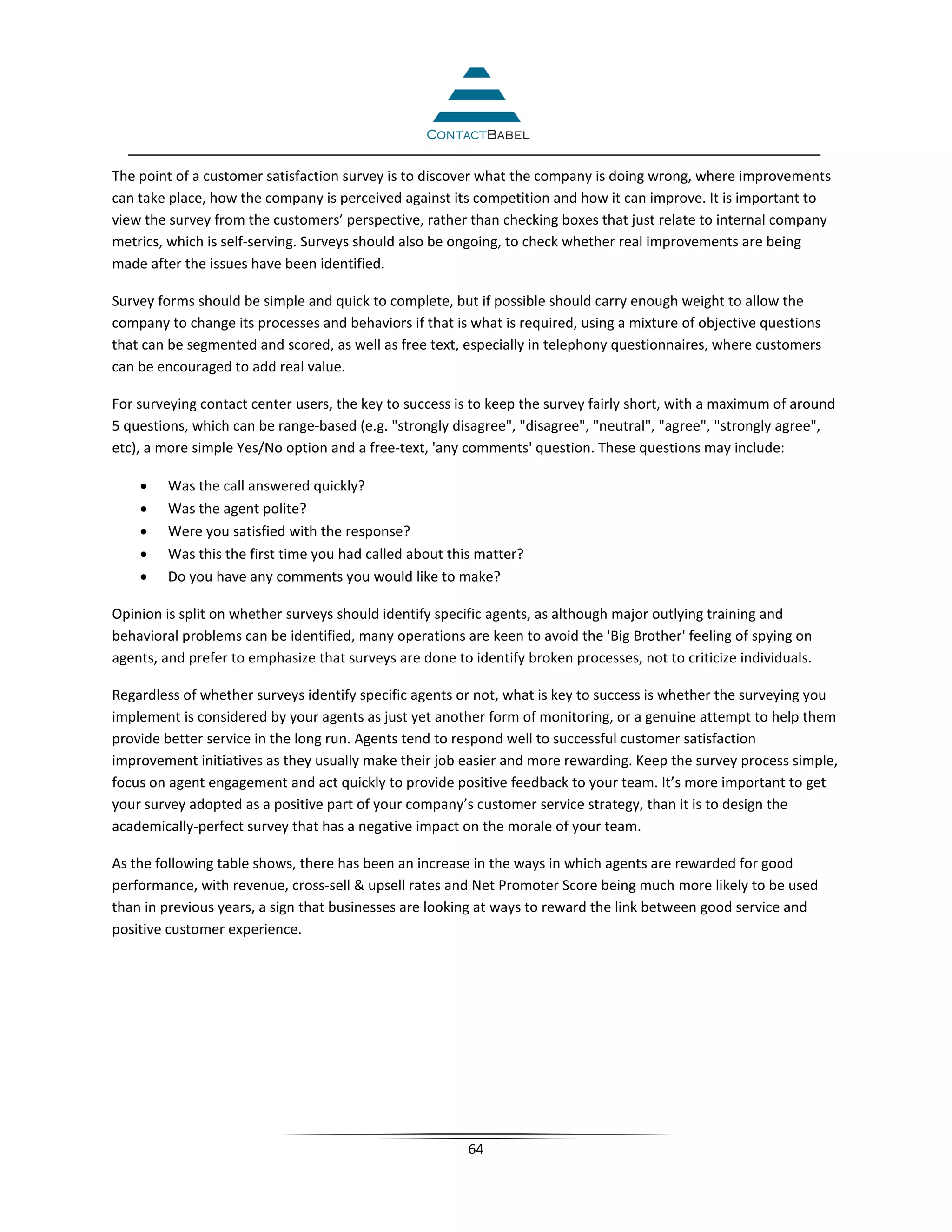 The point of a customer satisfaction survey is to discover what the company is doing wrong, where improvements
can take place, how the company is perceived against its competition and how it can improve. It is important to
view the survey from the customers’ perspective, rather than checking boxes that just relate to internal company
metrics, which is self-serving. Surveys should also be ongoing, to check whether real improvements are being
made after the issues have been identified.

Survey forms should be simple and quick to complete, but if possible should carry enough weight to allow the
company to change its processes and behaviors if that is what is required, using a mixture of objective questions
that can be segmented and scored, as well as free text, especially in telephony questionnaires, where customers
can be encouraged to add real value.

For surveying contact center users, the key to success is to keep the survey fairly short, with a maximum of around
5 questions, which can be range-based (e.g. "strongly disagree", "disagree", "neutral", "agree", "strongly agree",
etc), a more simple Yes/No option and a free-text, 'any comments' question. These questions may include:

    •    Was the call answered quickly?
    •    Was the agent polite?
    •    Were you satisfied with the response?
    •    Was this the first time you had called about this matter?
    •    Do you have any comments you would like to make?

Opinion is split on whether surveys should identify specific agents, as although major outlying training and
behavioral problems can be identified, many operations are keen to avoid the 'Big Brother' feeling of spying on
agents, and prefer to emphasize that surveys are done to identify broken processes, not to criticize individuals.

Regardless of whether surveys identify specific agents or not, what is key to success is whether the surveying you
implement is considered by your agents as just yet another form of monitoring, or a genuine attempt to help them
provide better service in the long run. Agents tend to respond well to successful customer satisfaction
improvement initiatives as they usually make their job easier and more rewarding. Keep the survey process simple,
focus on agent engagement and act quickly to provide positive feedback to your team. It’s more important to get
your survey adopted as a positive part of your company’s customer service strategy, than it is to design the
academically-perfect survey that has a negative impact on the morale of your team.

As the following table shows, there has been an increase in the ways in which agents are rewarded for good
performance, with revenue, cross-sell & upsell rates and Net Promoter Score being much more likely to be used
than in previous years, a sign that businesses are looking at ways to reward the link between good service and
positive customer experience.




                                                         64
 