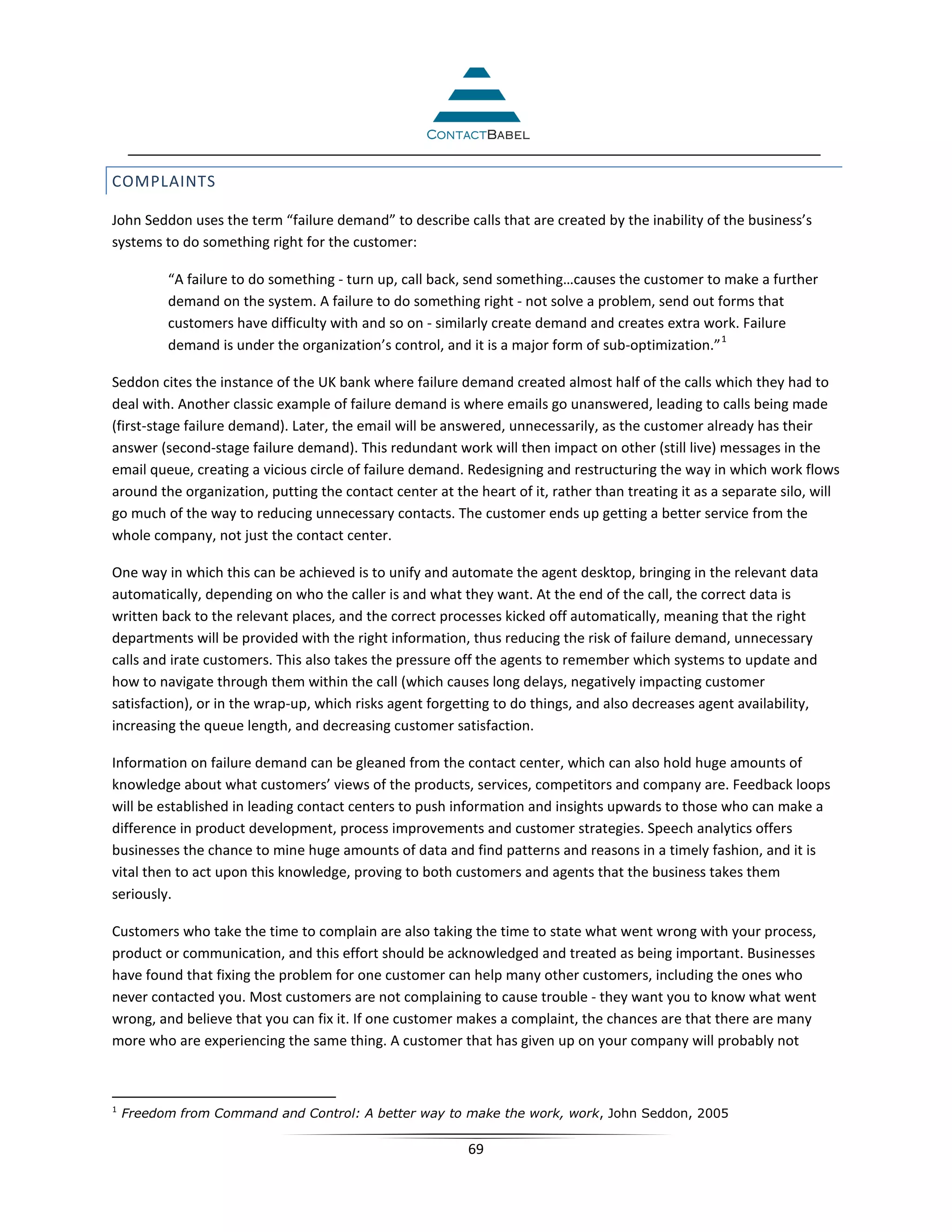 COMPLAINTS

John Seddon uses the term “failure demand” to describe calls that are created by the inability of the business’s
systems to do something right for the customer:

          “A failure to do something - turn up, call back, send something…causes the customer to make a further
          demand on the system. A failure to do something right - not solve a problem, send out forms that
          customers have difficulty with and so on - similarly create demand and creates extra work. Failure
                                                                                                   1
          demand is under the organization’s control, and it is a major form of sub-optimization.”

Seddon cites the instance of the UK bank where failure demand created almost half of the calls which they had to
deal with. Another classic example of failure demand is where emails go unanswered, leading to calls being made
(first-stage failure demand). Later, the email will be answered, unnecessarily, as the customer already has their
answer (second-stage failure demand). This redundant work will then impact on other (still live) messages in the
email queue, creating a vicious circle of failure demand. Redesigning and restructuring the way in which work flows
around the organization, putting the contact center at the heart of it, rather than treating it as a separate silo, will
go much of the way to reducing unnecessary contacts. The customer ends up getting a better service from the
whole company, not just the contact center.

One way in which this can be achieved is to unify and automate the agent desktop, bringing in the relevant data
automatically, depending on who the caller is and what they want. At the end of the call, the correct data is
written back to the relevant places, and the correct processes kicked off automatically, meaning that the right
departments will be provided with the right information, thus reducing the risk of failure demand, unnecessary
calls and irate customers. This also takes the pressure off the agents to remember which systems to update and
how to navigate through them within the call (which causes long delays, negatively impacting customer
satisfaction), or in the wrap-up, which risks agent forgetting to do things, and also decreases agent availability,
increasing the queue length, and decreasing customer satisfaction.

Information on failure demand can be gleaned from the contact center, which can also hold huge amounts of
knowledge about what customers’ views of the products, services, competitors and company are. Feedback loops
will be established in leading contact centers to push information and insights upwards to those who can make a
difference in product development, process improvements and customer strategies. Speech analytics offers
businesses the chance to mine huge amounts of data and find patterns and reasons in a timely fashion, and it is
vital then to act upon this knowledge, proving to both customers and agents that the business takes them
seriously.

Customers who take the time to complain are also taking the time to state what went wrong with your process,
product or communication, and this effort should be acknowledged and treated as being important. Businesses
have found that fixing the problem for one customer can help many other customers, including the ones who
never contacted you. Most customers are not complaining to cause trouble - they want you to know what went
wrong, and believe that you can fix it. If one customer makes a complaint, the chances are that there are many
more who are experiencing the same thing. A customer that has given up on your company will probably not



1
    Freedom from Command and Control: A better way to make the work, work, John Seddon, 2005

                                                          69
 