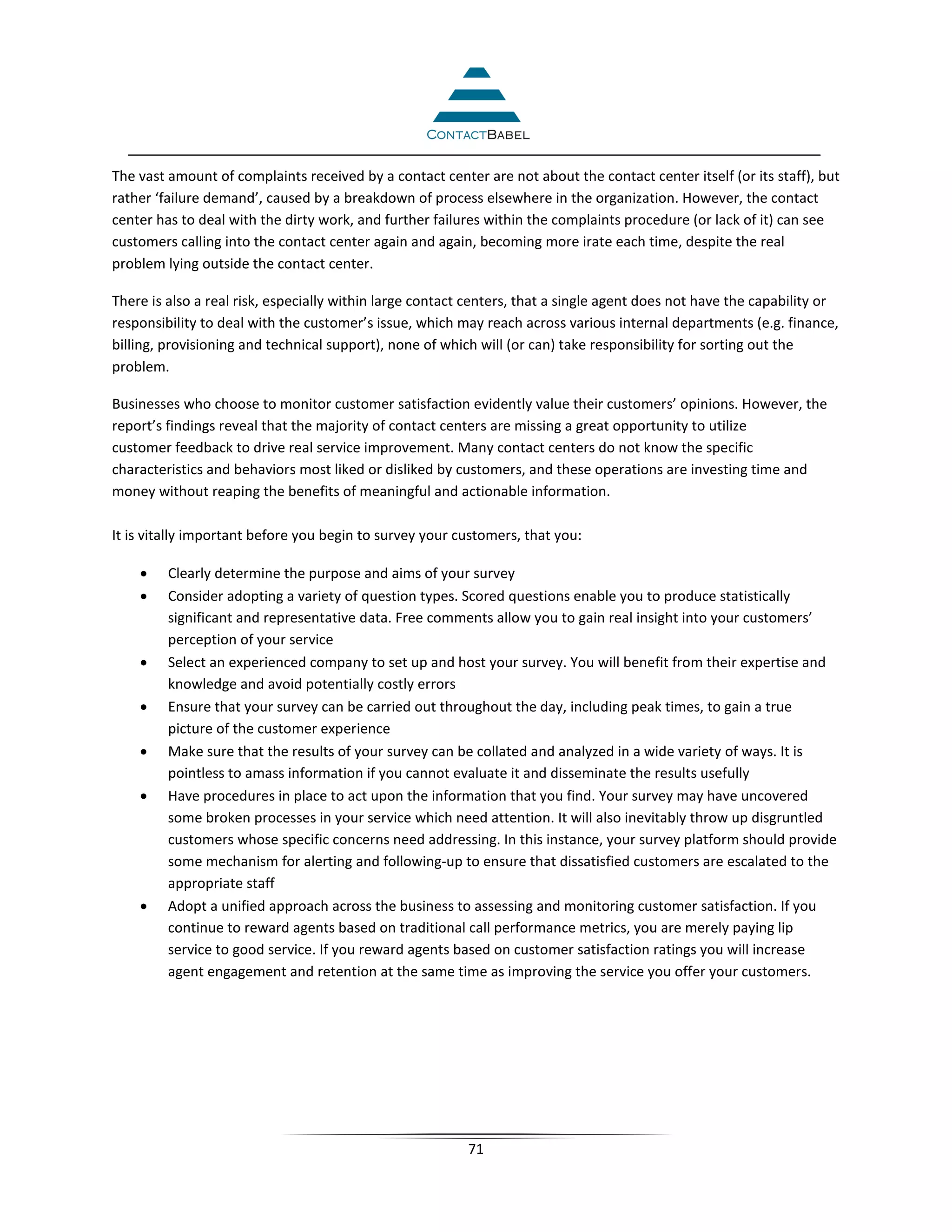 The vast amount of complaints received by a contact center are not about the contact center itself (or its staff), but
rather ‘failure demand’, caused by a breakdown of process elsewhere in the organization. However, the contact
center has to deal with the dirty work, and further failures within the complaints procedure (or lack of it) can see
customers calling into the contact center again and again, becoming more irate each time, despite the real
problem lying outside the contact center.

There is also a real risk, especially within large contact centers, that a single agent does not have the capability or
responsibility to deal with the customer’s issue, which may reach across various internal departments (e.g. finance,
billing, provisioning and technical support), none of which will (or can) take responsibility for sorting out the
problem.

Businesses who choose to monitor customer satisfaction evidently value their customers’ opinions. However, the
report’s findings reveal that the majority of contact centers are missing a great opportunity to utilize
customer feedback to drive real service improvement. Many contact centers do not know the specific
characteristics and behaviors most liked or disliked by customers, and these operations are investing time and
money without reaping the benefits of meaningful and actionable information.

It is vitally important before you begin to survey your customers, that you:

    •    Clearly determine the purpose and aims of your survey
    •    Consider adopting a variety of question types. Scored questions enable you to produce statistically
         significant and representative data. Free comments allow you to gain real insight into your customers’
         perception of your service
    •    Select an experienced company to set up and host your survey. You will benefit from their expertise and
         knowledge and avoid potentially costly errors
    •    Ensure that your survey can be carried out throughout the day, including peak times, to gain a true
         picture of the customer experience
    •    Make sure that the results of your survey can be collated and analyzed in a wide variety of ways. It is
         pointless to amass information if you cannot evaluate it and disseminate the results usefully
    •    Have procedures in place to act upon the information that you find. Your survey may have uncovered
         some broken processes in your service which need attention. It will also inevitably throw up disgruntled
         customers whose specific concerns need addressing. In this instance, your survey platform should provide
         some mechanism for alerting and following-up to ensure that dissatisfied customers are escalated to the
         appropriate staff
    •    Adopt a unified approach across the business to assessing and monitoring customer satisfaction. If you
         continue to reward agents based on traditional call performance metrics, you are merely paying lip
         service to good service. If you reward agents based on customer satisfaction ratings you will increase
         agent engagement and retention at the same time as improving the service you offer your customers.




                                                          71
 
