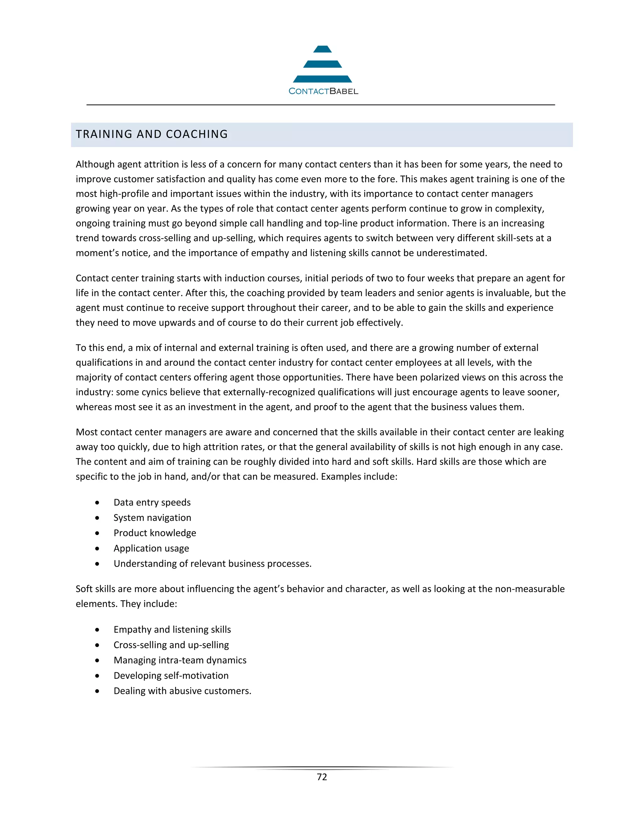 TRAINING AND COACHING

Although agent attrition is less of a concern for many contact centers than it has been for some years, the need to
improve customer satisfaction and quality has come even more to the fore. This makes agent training is one of the
most high-profile and important issues within the industry, with its importance to contact center managers
growing year on year. As the types of role that contact center agents perform continue to grow in complexity,
ongoing training must go beyond simple call handling and top-line product information. There is an increasing
trend towards cross-selling and up-selling, which requires agents to switch between very different skill-sets at a
moment’s notice, and the importance of empathy and listening skills cannot be underestimated.

Contact center training starts with induction courses, initial periods of two to four weeks that prepare an agent for
life in the contact center. After this, the coaching provided by team leaders and senior agents is invaluable, but the
agent must continue to receive support throughout their career, and to be able to gain the skills and experience
they need to move upwards and of course to do their current job effectively.

To this end, a mix of internal and external training is often used, and there are a growing number of external
qualifications in and around the contact center industry for contact center employees at all levels, with the
majority of contact centers offering agent those opportunities. There have been polarized views on this across the
industry: some cynics believe that externally-recognized qualifications will just encourage agents to leave sooner,
whereas most see it as an investment in the agent, and proof to the agent that the business values them.

Most contact center managers are aware and concerned that the skills available in their contact center are leaking
away too quickly, due to high attrition rates, or that the general availability of skills is not high enough in any case.
The content and aim of training can be roughly divided into hard and soft skills. Hard skills are those which are
specific to the job in hand, and/or that can be measured. Examples include:

    •    Data entry speeds
    •    System navigation
    •    Product knowledge
    •    Application usage
    •    Understanding of relevant business processes.

Soft skills are more about influencing the agent’s behavior and character, as well as looking at the non-measurable
elements. They include:

    •    Empathy and listening skills
    •    Cross-selling and up-selling
    •    Managing intra-team dynamics
    •    Developing self-motivation
    •    Dealing with abusive customers.




                                                           72
 