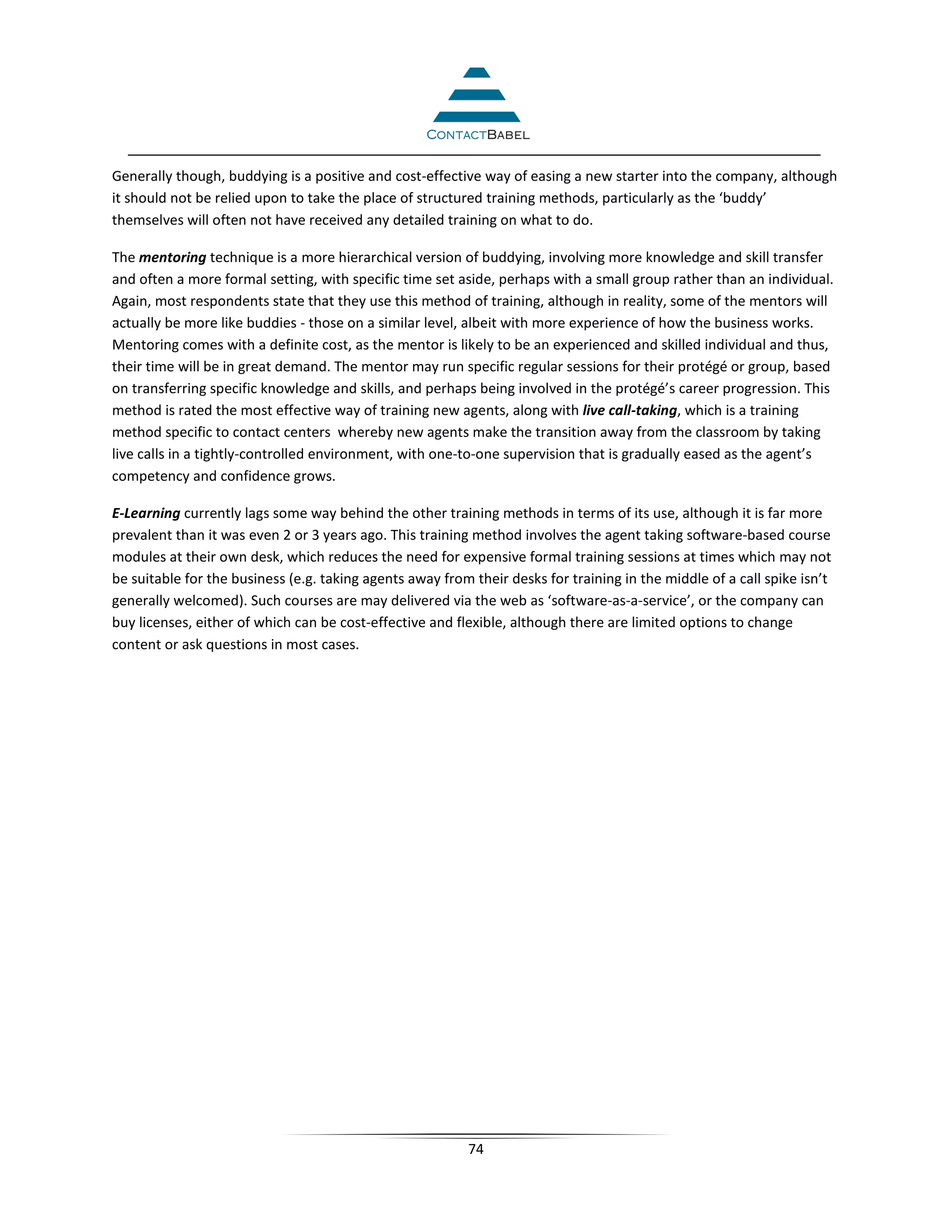 Generally though, buddying is a positive and cost-effective way of easing a new starter into the company, although
it should not be relied upon to take the place of structured training methods, particularly as the ‘buddy’
themselves will often not have received any detailed training on what to do.

The mentoring technique is a more hierarchical version of buddying, involving more knowledge and skill transfer
and often a more formal setting, with specific time set aside, perhaps with a small group rather than an individual.
Again, most respondents state that they use this method of training, although in reality, some of the mentors will
actually be more like buddies - those on a similar level, albeit with more experience of how the business works.
Mentoring comes with a definite cost, as the mentor is likely to be an experienced and skilled individual and thus,
their time will be in great demand. The mentor may run specific regular sessions for their protégé or group, based
on transferring specific knowledge and skills, and perhaps being involved in the protégé’s career progression. This
method is rated the most effective way of training new agents, along with live call-taking, which is a training
method specific to contact centers whereby new agents make the transition away from the classroom by taking
live calls in a tightly-controlled environment, with one-to-one supervision that is gradually eased as the agent’s
competency and confidence grows.

E-Learning currently lags some way behind the other training methods in terms of its use, although it is far more
prevalent than it was even 2 or 3 years ago. This training method involves the agent taking software-based course
modules at their own desk, which reduces the need for expensive formal training sessions at times which may not
be suitable for the business (e.g. taking agents away from their desks for training in the middle of a call spike isn’t
generally welcomed). Such courses are may delivered via the web as ‘software-as-a-service’, or the company can
buy licenses, either of which can be cost-effective and flexible, although there are limited options to change
content or ask questions in most cases.




                                                          74
 