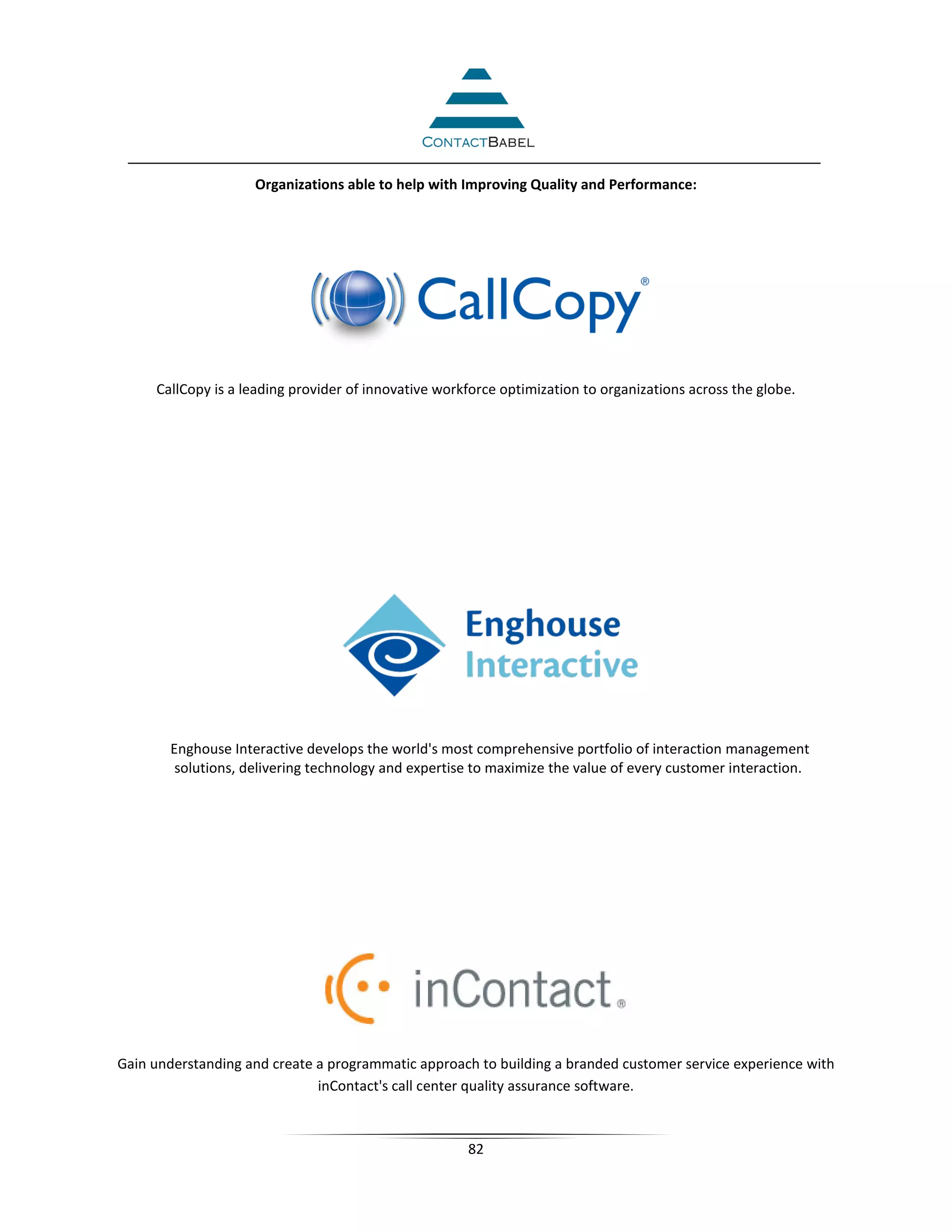 Organizations able to help with Improving Quality and Performance:




     CallCopy is a leading provider of innovative workforce optimization to organizations across the globe.




       Enghouse Interactive develops the world's most comprehensive portfolio of interaction management
        solutions, delivering technology and expertise to maximize the value of every customer interaction.




Gain understanding and create a programmatic approach to building a branded customer service experience with
                              inContact's call center quality assurance software.



                                                      82
 