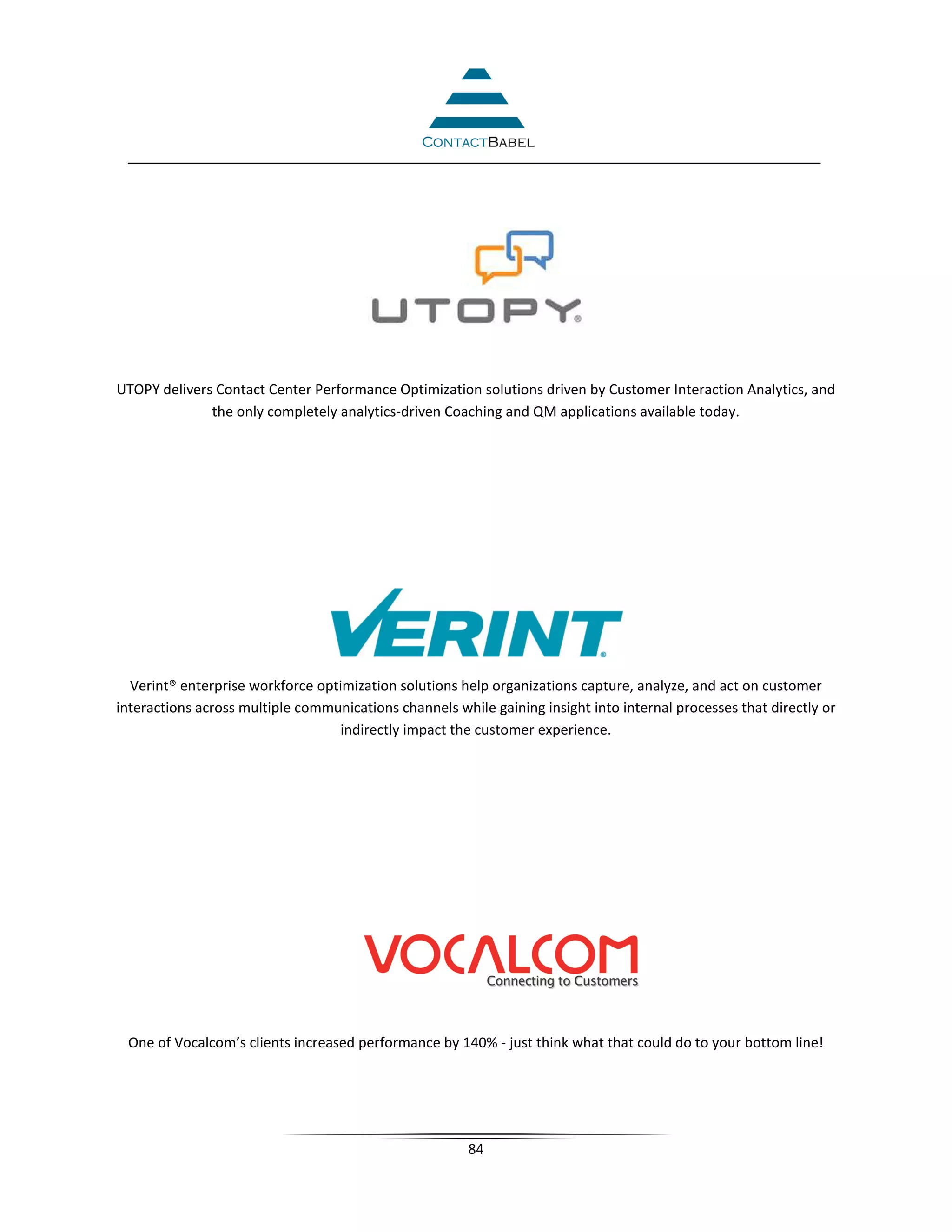UTOPY delivers Contact Center Performance Optimization solutions driven by Customer Interaction Analytics, and
              the only completely analytics-driven Coaching and QM applications available today.




  Verint® enterprise workforce optimization solutions help organizations capture, analyze, and act on customer
interactions across multiple communications channels while gaining insight into internal processes that directly or
                                  indirectly impact the customer experience.




 One of Vocalcom’s clients increased performance by 140% - just think what that could do to your bottom line!




                                                        84
 