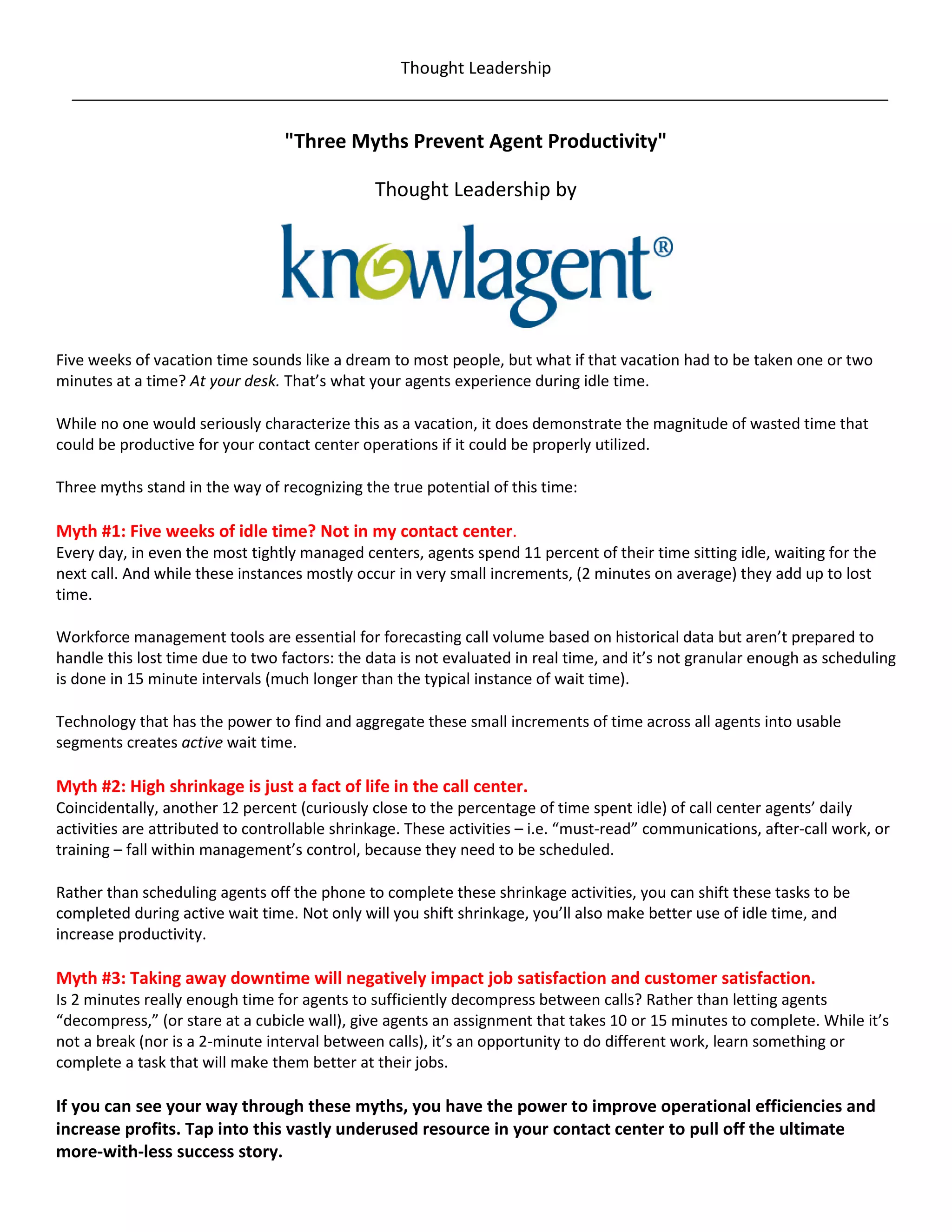 Thought Leadership


                                  "Three Myths Prevent Agent Productivity"

                                               Thought Leadership by




Five weeks of vacation time sounds like a dream to most people, but what if that vacation had to be taken one or two
minutes at a time? At your desk. That’s what your agents experience during idle time.

While no one would seriously characterize this as a vacation, it does demonstrate the magnitude of wasted time that
could be productive for your contact center operations if it could be properly utilized.

Three myths stand in the way of recognizing the true potential of this time:

Myth #1: Five weeks of idle time? Not in my contact center.
Every day, in even the most tightly managed centers, agents spend 11 percent of their time sitting idle, waiting for the
next call. And while these instances mostly occur in very small increments, (2 minutes on average) they add up to lost
time.

Workforce management tools are essential for forecasting call volume based on historical data but aren’t prepared to
handle this lost time due to two factors: the data is not evaluated in real time, and it’s not granular enough as scheduling
is done in 15 minute intervals (much longer than the typical instance of wait time).

Technology that has the power to find and aggregate these small increments of time across all agents into usable
segments creates active wait time.

Myth #2: High shrinkage is just a fact of life in the call center.
Coincidentally, another 12 percent (curiously close to the percentage of time spent idle) of call center agents’ daily
activities are attributed to controllable shrinkage. These activities – i.e. “must-read” communications, after-call work, or
training – fall within management’s control, because they need to be scheduled.

Rather than scheduling agents off the phone to complete these shrinkage activities, you can shift these tasks to be
completed during active wait time. Not only will you shift shrinkage, you’ll also make better use of idle time, and
increase productivity.

Myth #3: Taking away downtime will negatively impact job satisfaction and customer satisfaction.
Is 2 minutes really enough time for agents to sufficiently decompress between calls? Rather than letting agents
“decompress,” (or stare at a cubicle wall), give agents an assignment that takes 10 or 15 minutes to complete. While it’s
not a break (nor is a 2-minute interval between calls), it’s an opportunity to do different work, learn something or
complete a task that will make them better at their jobs.

If you can see your way through these myths, you have the power to improve operational efficiencies and
increase profits. Tap into this vastly underused resource in your contact center to pull off the ultimate
more-with-less success story.
 