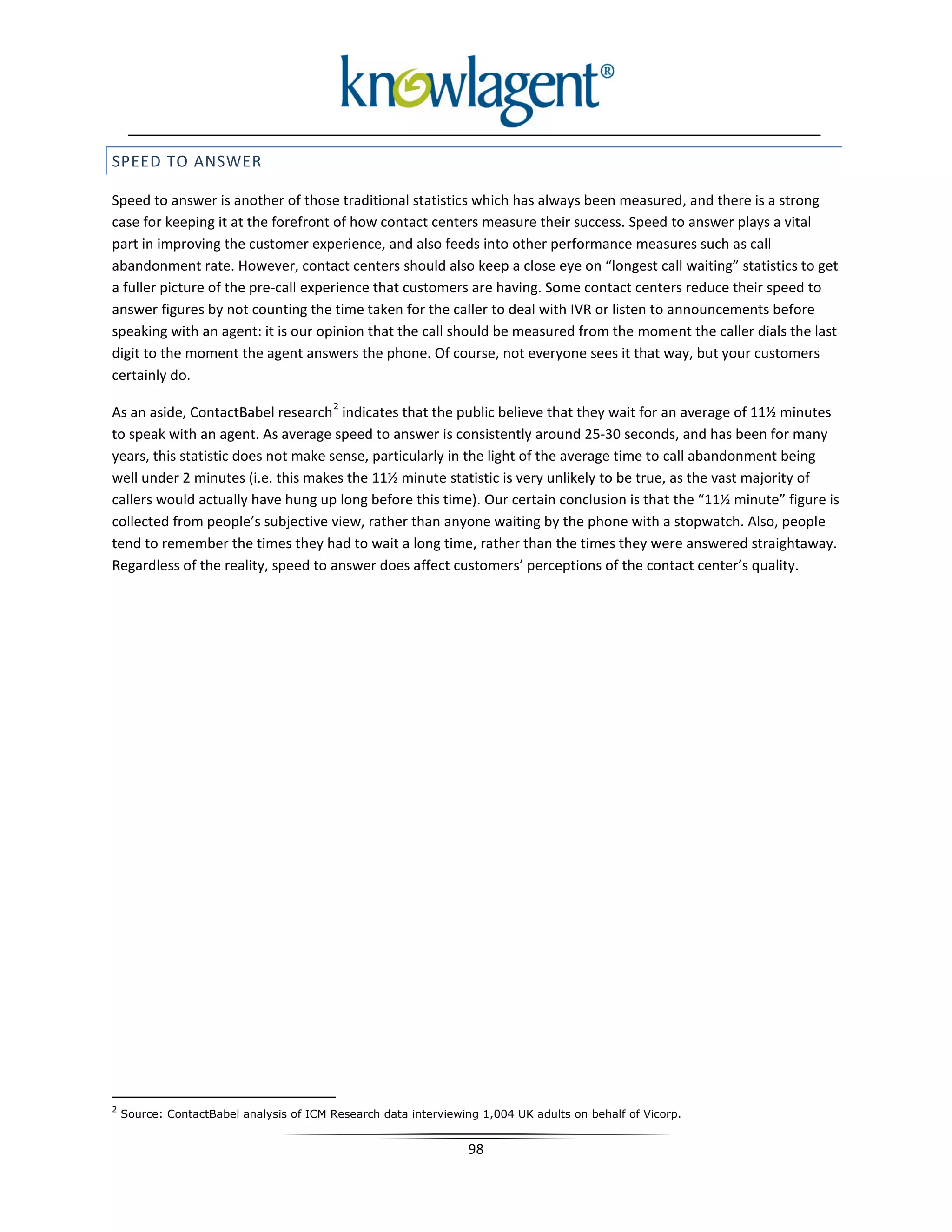 SPEED TO ANSWER

Speed to answer is another of those traditional statistics which has always been measured, and there is a strong
case for keeping it at the forefront of how contact centers measure their success. Speed to answer plays a vital
part in improving the customer experience, and also feeds into other performance measures such as call
abandonment rate. However, contact centers should also keep a close eye on “longest call waiting” statistics to get
a fuller picture of the pre-call experience that customers are having. Some contact centers reduce their speed to
answer figures by not counting the time taken for the caller to deal with IVR or listen to announcements before
speaking with an agent: it is our opinion that the call should be measured from the moment the caller dials the last
digit to the moment the agent answers the phone. Of course, not everyone sees it that way, but your customers
certainly do.
                                         2
As an aside, ContactBabel research indicates that the public believe that they wait for an average of 11½ minutes
to speak with an agent. As average speed to answer is consistently around 25-30 seconds, and has been for many
years, this statistic does not make sense, particularly in the light of the average time to call abandonment being
well under 2 minutes (i.e. this makes the 11½ minute statistic is very unlikely to be true, as the vast majority of
callers would actually have hung up long before this time). Our certain conclusion is that the “11½ minute” figure is
collected from people’s subjective view, rather than anyone waiting by the phone with a stopwatch. Also, people
tend to remember the times they had to wait a long time, rather than the times they were answered straightaway.
Regardless of the reality, speed to answer does affect customers’ perceptions of the contact center’s quality.




2
    Source: ContactBabel analysis of ICM Research data interviewing 1,004 UK adults on behalf of Vicorp.


                                                                 98
 