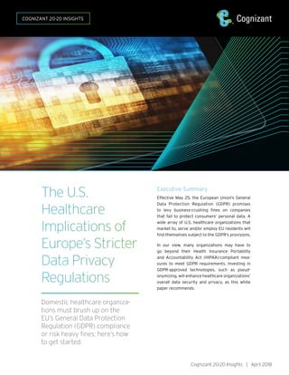 The U.S.
Healthcare
Implications of
Europe’s Stricter
Data Privacy
Regulations
Domestic healthcare organiza-
tions must brush up on the
EU’s General Data Protection
Regulation (GDPR) compliance
or risk heavy fines; here’s how
to get started.
Executive Summary
Effective May 25, the European Union’s General
Data Protection Regulation (GDPR) promises
to levy business-crushing fines on companies
that fail to protect consumers’ personal data. A
wide array of U.S. healthcare organizations that
market to, serve and/or employ EU residents will
find themselves subject to the GDPR’s provisions.
In our view, many organizations may have to
go beyond their Health Insurance Portability
and Accountability Act (HIPAA)-compliant mea-
sures to meet GDPR requirements. Investing in
GDPR-approved technologies, such as pseud-
onymizing, will enhance healthcare organizations’
overall data security and privacy, as this white
paper recommends.
Cognizant 20-20 Insights | April 2018
COGNIZANT 20-20 INSIGHTS
 
