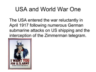 USA and World War One The USA entered the war reluctantly in April 1917 following numerous German submarine attacks on US shipping and the interception of the Zimmerman telegram. 