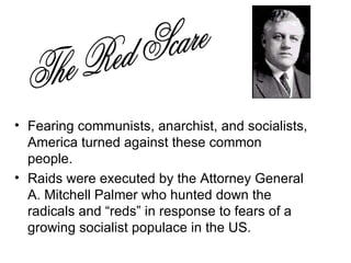 Fearing communists, anarchist, and socialists, America turned against these common people. Raids were executed by the Attorney General A. Mitchell Palmer who hunted down the radicals and “reds” in response to fears of a growing socialist populace in the US.  The Red Scare 