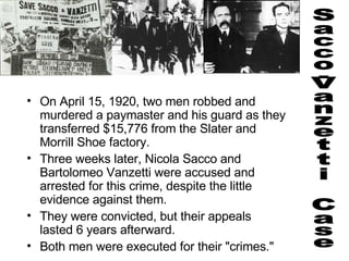 On April 15, 1920, two men robbed and murdered a paymaster and his guard as they transferred $15,776 from the Slater and Morrill Shoe factory.   Three weeks later, Nicola Sacco and Bartolomeo Vanzetti were accused and arrested for this crime, despite the little evidence against them.   They were convicted, but their appeals lasted 6 years afterward. Both men were executed for their "crimes."  Sacco-Vanzetti Case 