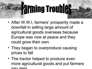 After W.W.I, farmers’ prosperity made a downfall in selling large amount of agricultural goods overseas because Europe was now at peace and they could grow their own.  They began to overproduce causing prices to fall The tractor helped to produce even more agricultural goods and put farmers into debt. Farming Troubles 