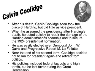 After his death, Calvin Coolidge soon took the place of Harding, but did little as vice president. When he assumed the presidency after Harding's death, he acted quickly to repair the damage of the Harding administrations scandals and to secure the 1924 presidential nomination.  He was easily elected over Democrat John W. Davis and Progressive Robert M. La Follette.  Near the end of his second term, Coolidge decided not to run for president again and retired from politics.  His policies included federal tax cuts and high tariffs, but he lost favor during the Great Depression.  Calvin Coolidge 