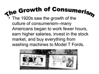 The 1920s saw the growth of the culture of consumerism--many Americans began to work fewer hours, earn higher salaries, invest in the stock market, and buy everything from washing machines to Model T Fords.  The Growth of Consumerism 