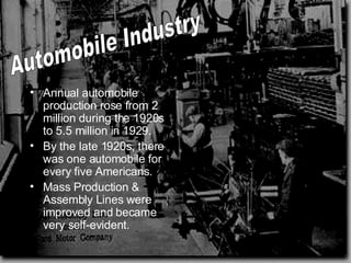Annual automobile production rose from 2 million during the 1920s to 5.5 million in 1929.  By the late 1920s, there was one automobile for every five Americans. Mass Production & Assembly Lines were improved and became very self-evident.  Automobile Industry 