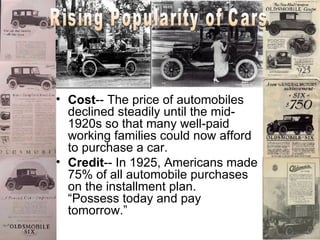Cost -- The price of automobiles declined steadily until the mid-1920s so that many well-paid working families could now afford to purchase a car.  Credit -- In 1925, Americans made 75% of all automobile purchases on the installment plan.  “Possess today and pay tomorrow.”  Rising Popularity of Cars 