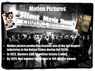 Motion Pictures Motion picture production became one of the ten largest industries in the United States during the 1920s.  In 1922, theaters sold 40 million tickets a week.  By 1929, that number had grown to 100 million a week.  