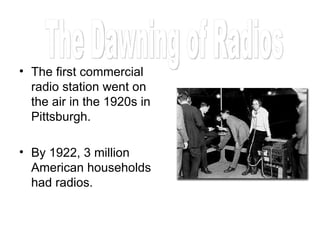 The first commercial radio station went on the air in the 1920s in Pittsburgh. By 1922, 3 million American households had radios. The Dawning of Radios 