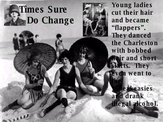 Young ladies cut their hair and became “flappers”.  They danced the Charleston with bobbed hair and short skirts.  They even went to the “Speakeasies and drank illegal alcohol. Times Sure  Do Change 