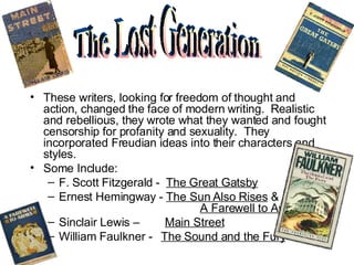These writers, looking for freedom of thought and action, changed the face of modern writing.  Realistic and rebellious, they wrote what they wanted and fought censorship for profanity and sexuality.  They incorporated Freudian ideas into their characters and styles.  Some Include: F. Scott Fitzgerald -  The Great Gatsby Ernest Hemingway -  The Sun Also Rises  &    A Farewell to Arms Sinclair Lewis –  Main Street William Faulkner -  The Sound and the Fury The Lost Generation 