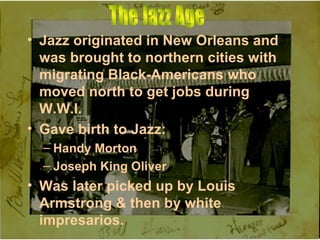 Jazz originated in New Orleans and was brought to northern cities with migrating Black-Americans who moved north to get jobs during W.W.I. Gave birth to Jazz: Handy Morton  Joseph King Oliver Was later picked up by Louis Armstrong & then by white impresarios. The Jazz Age 