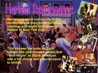 The largest black community in the world that was inspired in literature, painting, and music took place in Harlem of New York City.   This showed the pride in black culture and also showed whites that “New Negro” or Black American was a full citizen and a social equal to whites. Harlem Renaissance 