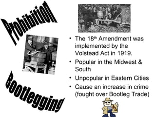 The 18 th  Amendment was implemented by the Volstead Act in 1919.  Popular in the Midwest & South Unpopular in Eastern Cities Cause an increase in crime (fought over Bootleg Trade) Prohibition Bootlegging 