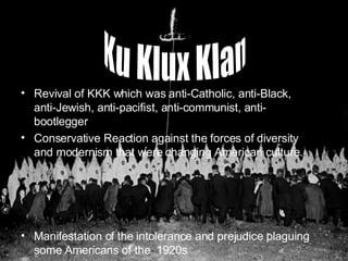 Revival of KKK which was anti-Catholic, anti-Black, anti-Jewish, anti-pacifist, anti-communist, anti-bootlegger Conservative Reaction against the forces of diversity and modernism that were changing American culture. Manifestation of the intolerance and prejudice plaguing some Americans of the  1920s Ku Klux Klan 