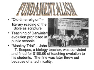 “ Old-time religion” –  literary reading of the  Bible as scripture Teaching of Darwinism  evolution prohibited in  public schools “ Monkey Trial” – John  T. Scopes, a biology teacher, was convicted and fined for $100.00 of teaching evolution to his students.  The fine was later threw out because of a technicality. Fundamentalism 