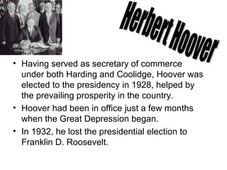 Having served as secretary of commerce under both Harding and Coolidge, Hoover was elected to the presidency in 1928, helped by the prevailing prosperity in the country.  Hoover had been in office just a few months when the Great Depression began.  In 1932, he lost the presidential election to Franklin D. Roosevelt.  Herbert Hoover 