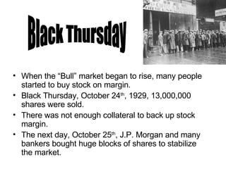 When the “Bull” market began to rise, many people started to buy stock on margin. Black Thursday, October 24 th , 1929, 13,000,000 shares were sold.  There was not enough collateral to back up stock margin. The next day, October 25 th , J.P. Morgan and many bankers bought huge blocks of shares to stabilize the market. Black Thursday 
