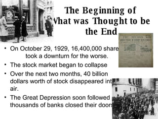 The Beginning of  What was Thought to be  the End On October 29, 1929, 16,400,000 shares  took a downturn for the worse. The stock market began to collapse Over the next two months, 40 billion dollars worth of stock disappeared into thin air.  The Great Depression soon followed as thousands of banks closed their doors. 