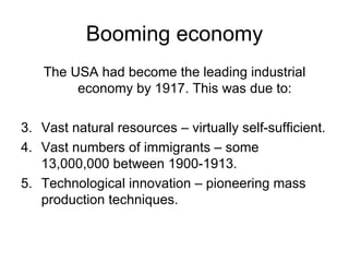 Booming economy The USA had become the leading industrial economy by 1917. This was due to: Vast natural resources – virtually self-sufficient. Vast numbers of immigrants – some 13,000,000 between 1900-1913. Technological innovation – pioneering mass production techniques. 