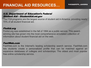 FINANCIAL AID RESOURCES…
U.S. Department of Education’s Federal
Student Aid - StudentAid.ed.gov
The FSA programs are the largest source of student aid in America, providing nearly
70% of all student financial aid.
FinAid.org
FinAid.org was established in the fall of 1994 as a public service. This award-
winning site has grown into the most comprehensive annotated collection of
information about student financial aid on the web.
FastWeb.com
FastWeb.com is the Internet's leading scholarship search service. FastWeb.com
lets students create a personalized profile that can be matched against an
expansive databases of colleges and scholarships. The oldest and most popular
free online scholarship service.
 