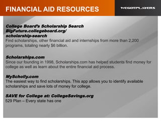 FINANCIAL AID RESOURCES
College Board’s Scholarship Search
BigFuture.collegeboard.org/
scholarship-search
Find scholarships, other financial aid and internships from more than 2,200
programs, totaling nearly $6 billion.
Scholarships.com
Since our founding in 1998, Scholarships.com has helped students find money for
college as well as learn about the entire financial aid process.
MyScholly.com
The easiest way to find scholarships. This app allows you to identify available
scholarships and save lots of money for college.
SAVE for College at: CollegeSavings.org
529 Plan – Every state has one
 