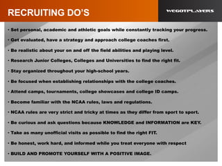 RECRUITING DO’S
•  Set personal, academic and athletic goals while constantly tracking your progress.
•  Get evaluated, have a strategy and approach college coaches first.
•  Be realistic about your on and off the field abilities and playing level.
•  Research Junior Colleges, Colleges and Universities to find the right fit.
•  Stay organized throughout your high-school years.
•  Be focused when establishing relationships with the college coaches.
•  Attend camps, tournaments, college showcases and college ID camps.
•  Become familiar with the NCAA rules, laws and regulations.
•  NCAA rules are very strict and tricky at times as they differ from sport to sport.
•  Be curious and ask questions because KNOWLEDGE and INFORMATION are KEY.
•  Take as many unofficial visits as possible to find the right FIT.
•  Be honest, work hard, and informed while you treat everyone with respect
•  BUILD AND PROMOTE YOURSELF WITH A POSITIVE IMAGE.
 