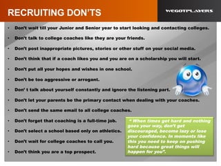 RECRUITING DON’TS
•  Don’t wait till your Junior and Senior year to start looking and contacting colleges.
•  Don’t talk to college coaches like they are your friends.
•  Don’t post inappropriate pictures, stories or other stuff on your social media.
•  Don’t think that if a coach likes you and you are on a scholarship you will start.
•  Don’t put all your hopes and wishes in one school.
•  Don’t be too aggressive or arrogant.
•  Don’ t talk about yourself constantly and ignore the listening part.
•  Don’t let your parents be the primary contact when dealing with your coaches.
•  Don’t send the same email to all college coaches.
•  Don’t forget that coaching is a full-time job.
•  Don’t select a school based only on athletics.
•  Don’t wait for college coaches to call you.
•  Don’t think you are a top prospect.
“ When times get hard and nothing
goes your way, don’t get
discouraged, become lazy or lose
your confidence. In moments like
this you need to keep on pushing
hard because great things will
happen for you”.
 