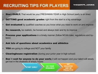 RECRUITING TIPS FOR PLAYERS
•  Start EARLY. That would be your FRESHMAN YEAR in High School (early is on time)
•  GETTING good academic grades right from the start is a big advantage
•  Get evaluated by qualified coaches so you know what you need to work on and improve
•  Do research, be realistic, be honest and always train and try to improve
•  Process your applications in a timely manner (follow NCAA rules, regulations and by-
laws)
•  Ask lots of questions about academics and athletics
•  YOU are going to college and NOT your family
•  Clearinghouse registration (during your junior year in high school)
•  Don’t wait for anyone to do your work; it will not happen and your talent will slowly
get lost in the shadows of empty hopes
START EARLY
DO YOUR
RESEARCH
GET
EDUCATED
AND BE
PROACTIVE
 