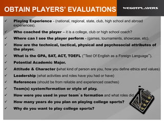 OBTAIN PLAYERS’ EVALUATIONS
ü  Playing Experience - (national, regional, state, club, high school and abroad
experiences).
ü  Who coached the player – it is a college, club or high school coach?
ü  Where can I see the player perform - (games, tournaments, showcase, etc).
ü  How are the technical, tactical, physical and psychosocial attributes of
the player.
ü  What is the GPA, SAT, ACT, TOEFL (“Test Of English as a Foreign Language”).
ü  Potential Academic Major.
ü  Attitude & Character (what kind of person are you, how you define ethics and values)
ü  Leadership (what activities and roles have you had or have)
ü  References (should be from reliable and experienced coaches)
ü  Team(s) system/formation or style of play.
ü  How were you used in your team’s formation and what roles did you have.
ü  How many years do you plan on playing college sports?
ü  Why do you want to play college sports?
 