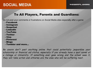 SOCIAL MEDIA
To All Players, Parents and Guardians:
Do not post your comments or frustrations on Social Media sites especially after a game:
- Facebook
- Instagram
- Snapchat
- LinkedIn
- YouTube
- Twitter
- Vine
- Pinterest
- Blogs
- Tumbler and more…
Be aware don’t post anything online that could potentially jeopardize your
scholarship or ﬁnancial aid status, especially if you already have a spot saved at
a College or University. If something ever goes wrong and the school sees it,
they will take action and athletes are the ones who will be suffering most.
 